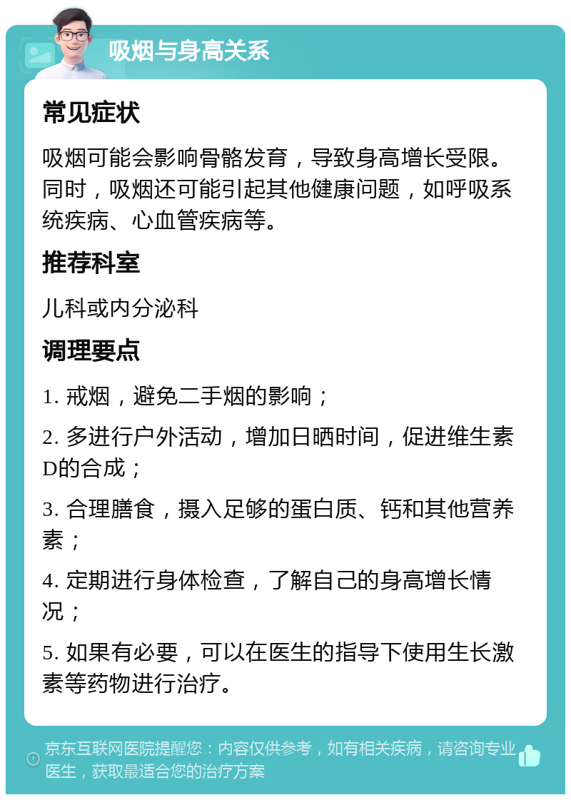 吸烟与身高关系 常见症状 吸烟可能会影响骨骼发育，导致身高增长受限。同时，吸烟还可能引起其他健康问题，如呼吸系统疾病、心血管疾病等。 推荐科室 儿科或内分泌科 调理要点 1. 戒烟，避免二手烟的影响； 2. 多进行户外活动，增加日晒时间，促进维生素D的合成； 3. 合理膳食，摄入足够的蛋白质、钙和其他营养素； 4. 定期进行身体检查，了解自己的身高增长情况； 5. 如果有必要，可以在医生的指导下使用生长激素等药物进行治疗。