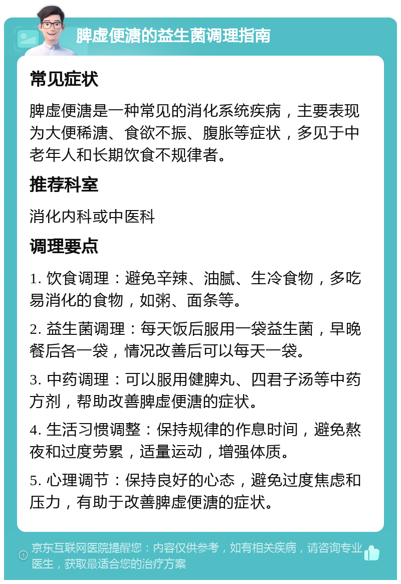 脾虚便溏的益生菌调理指南 常见症状 脾虚便溏是一种常见的消化系统疾病，主要表现为大便稀溏、食欲不振、腹胀等症状，多见于中老年人和长期饮食不规律者。 推荐科室 消化内科或中医科 调理要点 1. 饮食调理：避免辛辣、油腻、生冷食物，多吃易消化的食物，如粥、面条等。 2. 益生菌调理：每天饭后服用一袋益生菌，早晚餐后各一袋，情况改善后可以每天一袋。 3. 中药调理：可以服用健脾丸、四君子汤等中药方剂，帮助改善脾虚便溏的症状。 4. 生活习惯调整：保持规律的作息时间，避免熬夜和过度劳累，适量运动，增强体质。 5. 心理调节：保持良好的心态，避免过度焦虑和压力，有助于改善脾虚便溏的症状。