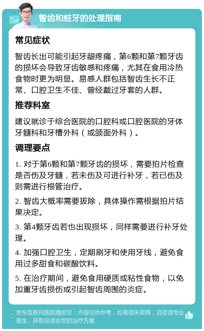 智齿和蛀牙的处理指南 常见症状 智齿长出可能引起牙龈疼痛，第6颗和第7颗牙齿的损坏会导致牙齿敏感和疼痛，尤其在食用冷热食物时更为明显。易感人群包括智齿生长不正常、口腔卫生不佳、曾经戴过牙套的人群。 推荐科室 建议就诊于综合医院的口腔科或口腔医院的牙体牙髓科和牙槽外科（或颌面外科）。 调理要点 1. 对于第6颗和第7颗牙齿的损坏，需要拍片检查是否伤及牙髓，若未伤及可进行补牙，若已伤及则需进行根管治疗。 2. 智齿大概率需要拔除，具体操作需根据拍片结果决定。 3. 第4颗牙齿若也出现损坏，同样需要进行补牙处理。 4. 加强口腔卫生，定期刷牙和使用牙线，避免食用过多甜食和碳酸饮料。 5. 在治疗期间，避免食用硬质或粘性食物，以免加重牙齿损伤或引起智齿周围的炎症。