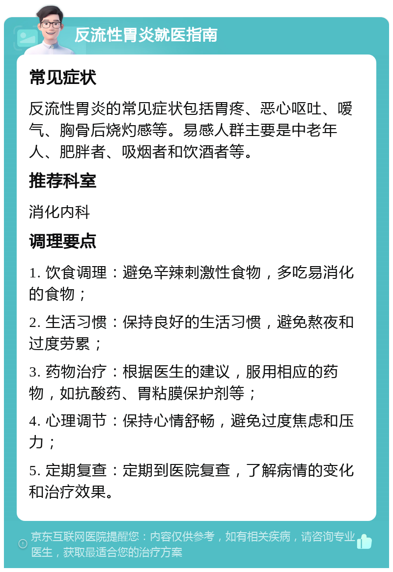 反流性胃炎就医指南 常见症状 反流性胃炎的常见症状包括胃疼、恶心呕吐、嗳气、胸骨后烧灼感等。易感人群主要是中老年人、肥胖者、吸烟者和饮酒者等。 推荐科室 消化内科 调理要点 1. 饮食调理：避免辛辣刺激性食物，多吃易消化的食物； 2. 生活习惯：保持良好的生活习惯，避免熬夜和过度劳累； 3. 药物治疗：根据医生的建议，服用相应的药物，如抗酸药、胃粘膜保护剂等； 4. 心理调节：保持心情舒畅，避免过度焦虑和压力； 5. 定期复查：定期到医院复查，了解病情的变化和治疗效果。