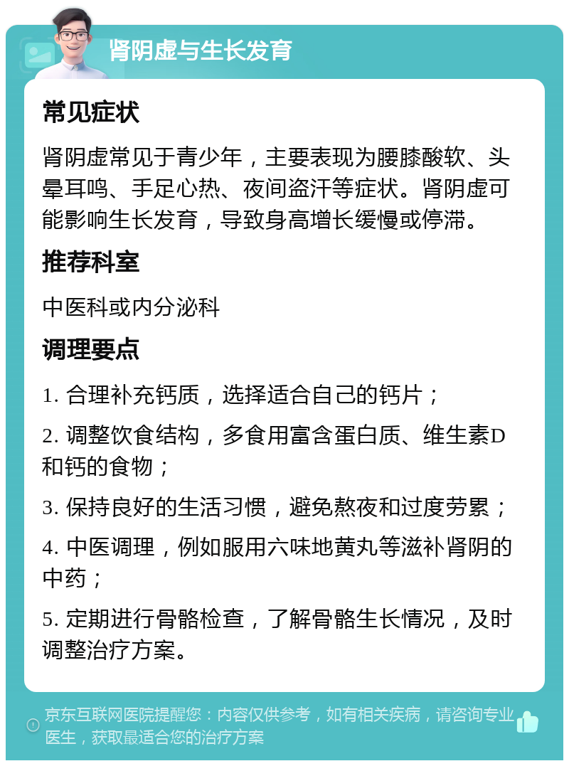 肾阴虚与生长发育 常见症状 肾阴虚常见于青少年，主要表现为腰膝酸软、头晕耳鸣、手足心热、夜间盗汗等症状。肾阴虚可能影响生长发育，导致身高增长缓慢或停滞。 推荐科室 中医科或内分泌科 调理要点 1. 合理补充钙质，选择适合自己的钙片； 2. 调整饮食结构，多食用富含蛋白质、维生素D和钙的食物； 3. 保持良好的生活习惯，避免熬夜和过度劳累； 4. 中医调理，例如服用六味地黄丸等滋补肾阴的中药； 5. 定期进行骨骼检查，了解骨骼生长情况，及时调整治疗方案。