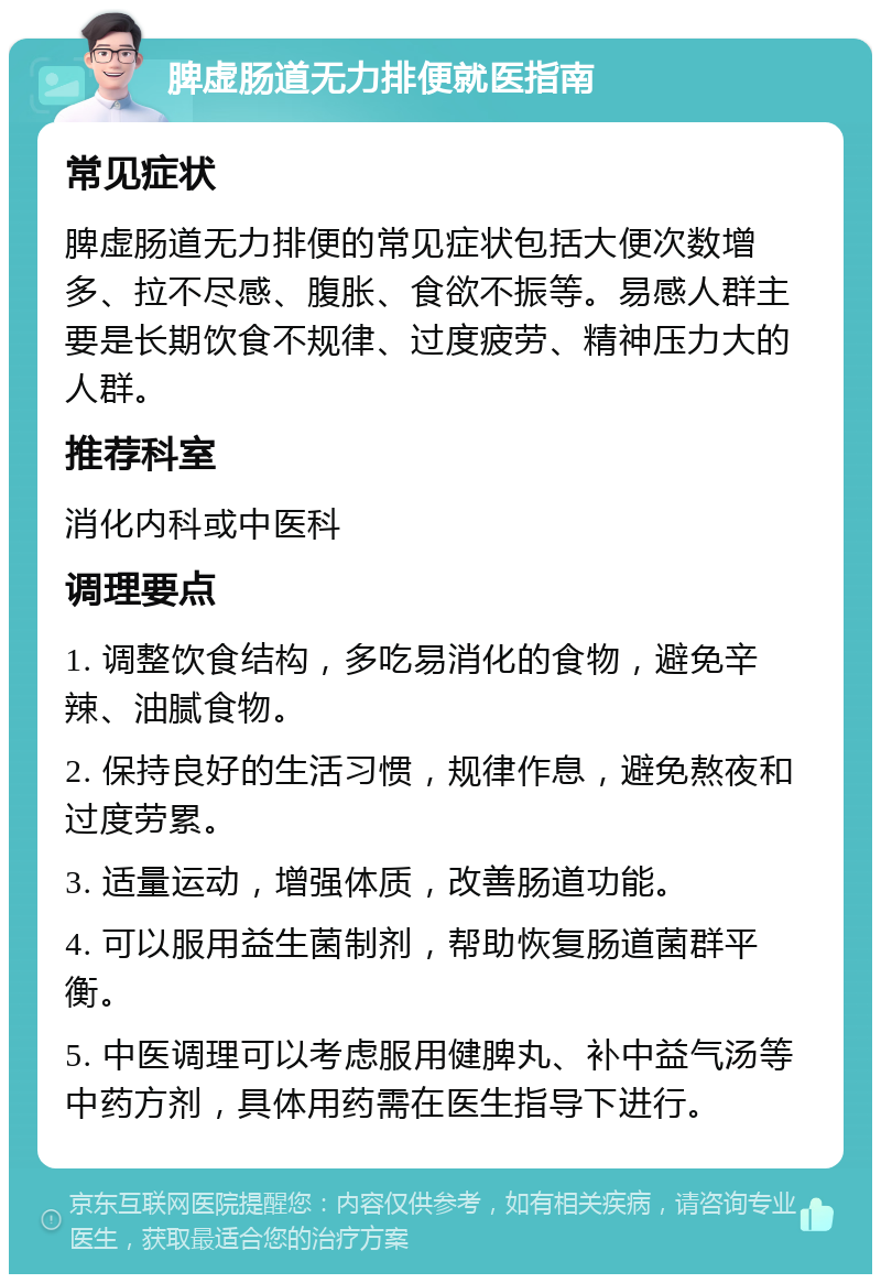 脾虚肠道无力排便就医指南 常见症状 脾虚肠道无力排便的常见症状包括大便次数增多、拉不尽感、腹胀、食欲不振等。易感人群主要是长期饮食不规律、过度疲劳、精神压力大的人群。 推荐科室 消化内科或中医科 调理要点 1. 调整饮食结构，多吃易消化的食物，避免辛辣、油腻食物。 2. 保持良好的生活习惯，规律作息，避免熬夜和过度劳累。 3. 适量运动，增强体质，改善肠道功能。 4. 可以服用益生菌制剂，帮助恢复肠道菌群平衡。 5. 中医调理可以考虑服用健脾丸、补中益气汤等中药方剂，具体用药需在医生指导下进行。