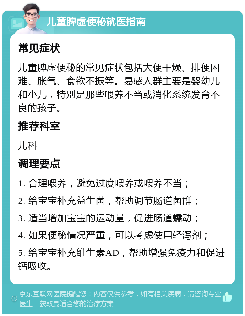 儿童脾虚便秘就医指南 常见症状 儿童脾虚便秘的常见症状包括大便干燥、排便困难、胀气、食欲不振等。易感人群主要是婴幼儿和小儿，特别是那些喂养不当或消化系统发育不良的孩子。 推荐科室 儿科 调理要点 1. 合理喂养，避免过度喂养或喂养不当； 2. 给宝宝补充益生菌，帮助调节肠道菌群； 3. 适当增加宝宝的运动量，促进肠道蠕动； 4. 如果便秘情况严重，可以考虑使用轻泻剂； 5. 给宝宝补充维生素AD，帮助增强免疫力和促进钙吸收。