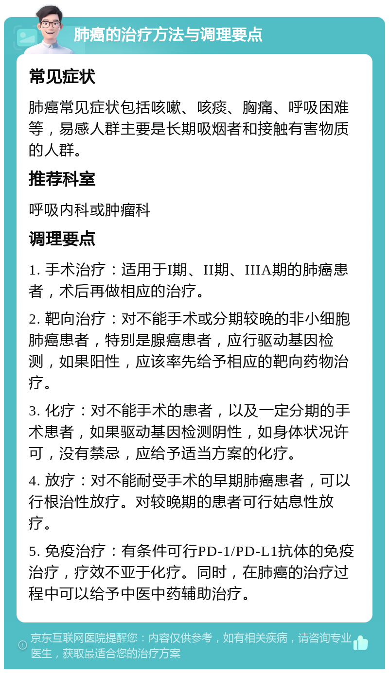 肺癌的治疗方法与调理要点 常见症状 肺癌常见症状包括咳嗽、咳痰、胸痛、呼吸困难等，易感人群主要是长期吸烟者和接触有害物质的人群。 推荐科室 呼吸内科或肿瘤科 调理要点 1. 手术治疗：适用于I期、II期、IIIA期的肺癌患者，术后再做相应的治疗。 2. 靶向治疗：对不能手术或分期较晚的非小细胞肺癌患者，特别是腺癌患者，应行驱动基因检测，如果阳性，应该率先给予相应的靶向药物治疗。 3. 化疗：对不能手术的患者，以及一定分期的手术患者，如果驱动基因检测阴性，如身体状况许可，没有禁忌，应给予适当方案的化疗。 4. 放疗：对不能耐受手术的早期肺癌患者，可以行根治性放疗。对较晚期的患者可行姑息性放疗。 5. 免疫治疗：有条件可行PD-1/PD-L1抗体的免疫治疗，疗效不亚于化疗。同时，在肺癌的治疗过程中可以给予中医中药辅助治疗。