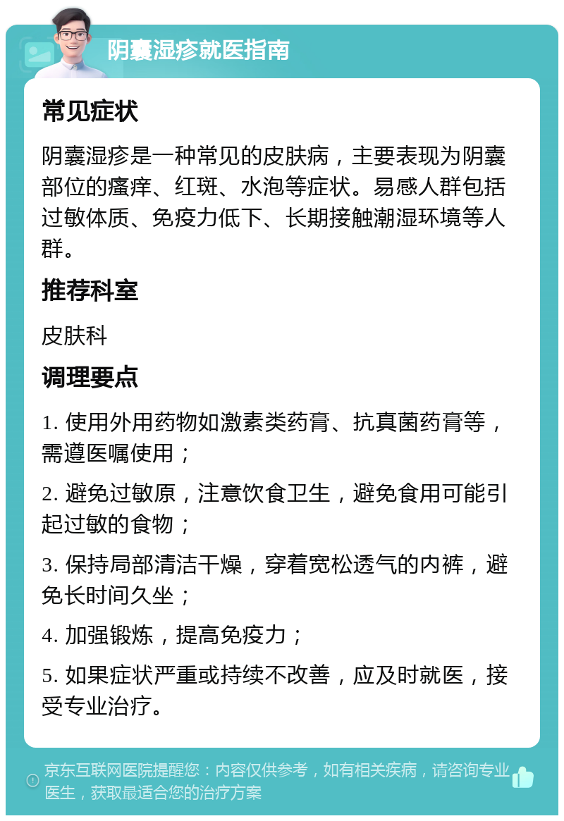 阴囊湿疹就医指南 常见症状 阴囊湿疹是一种常见的皮肤病，主要表现为阴囊部位的瘙痒、红斑、水泡等症状。易感人群包括过敏体质、免疫力低下、长期接触潮湿环境等人群。 推荐科室 皮肤科 调理要点 1. 使用外用药物如激素类药膏、抗真菌药膏等，需遵医嘱使用； 2. 避免过敏原，注意饮食卫生，避免食用可能引起过敏的食物； 3. 保持局部清洁干燥，穿着宽松透气的内裤，避免长时间久坐； 4. 加强锻炼，提高免疫力； 5. 如果症状严重或持续不改善，应及时就医，接受专业治疗。