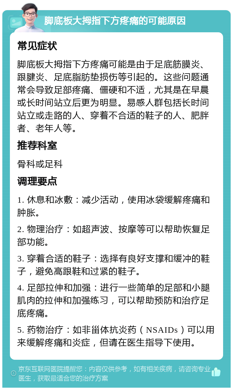 脚底板大拇指下方疼痛的可能原因 常见症状 脚底板大拇指下方疼痛可能是由于足底筋膜炎、跟腱炎、足底脂肪垫损伤等引起的。这些问题通常会导致足部疼痛、僵硬和不适，尤其是在早晨或长时间站立后更为明显。易感人群包括长时间站立或走路的人、穿着不合适的鞋子的人、肥胖者、老年人等。 推荐科室 骨科或足科 调理要点 1. 休息和冰敷：减少活动，使用冰袋缓解疼痛和肿胀。 2. 物理治疗：如超声波、按摩等可以帮助恢复足部功能。 3. 穿着合适的鞋子：选择有良好支撑和缓冲的鞋子，避免高跟鞋和过紧的鞋子。 4. 足部拉伸和加强：进行一些简单的足部和小腿肌肉的拉伸和加强练习，可以帮助预防和治疗足底疼痛。 5. 药物治疗：如非甾体抗炎药（NSAIDs）可以用来缓解疼痛和炎症，但请在医生指导下使用。