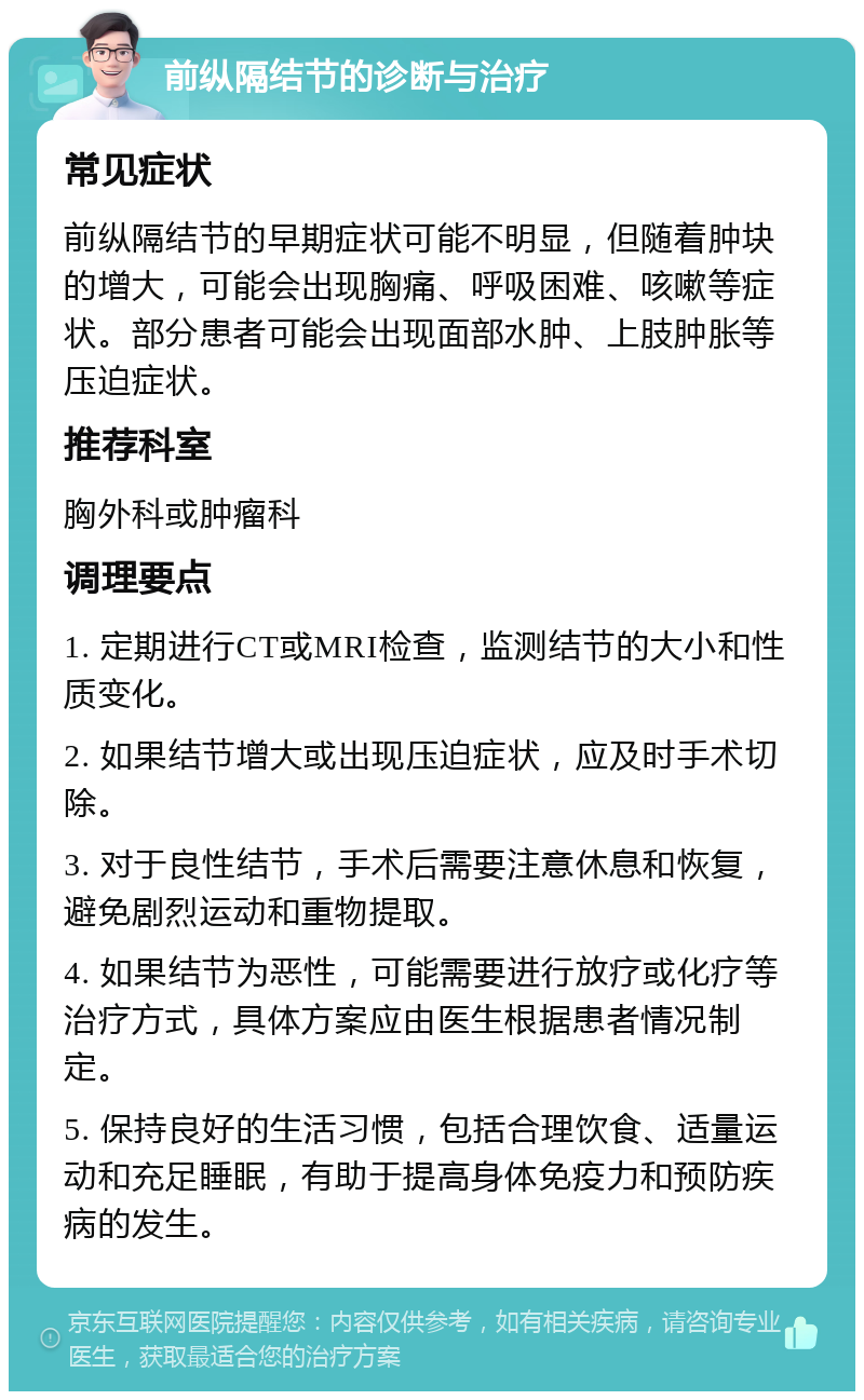 前纵隔结节的诊断与治疗 常见症状 前纵隔结节的早期症状可能不明显，但随着肿块的增大，可能会出现胸痛、呼吸困难、咳嗽等症状。部分患者可能会出现面部水肿、上肢肿胀等压迫症状。 推荐科室 胸外科或肿瘤科 调理要点 1. 定期进行CT或MRI检查，监测结节的大小和性质变化。 2. 如果结节增大或出现压迫症状，应及时手术切除。 3. 对于良性结节，手术后需要注意休息和恢复，避免剧烈运动和重物提取。 4. 如果结节为恶性，可能需要进行放疗或化疗等治疗方式，具体方案应由医生根据患者情况制定。 5. 保持良好的生活习惯，包括合理饮食、适量运动和充足睡眠，有助于提高身体免疫力和预防疾病的发生。