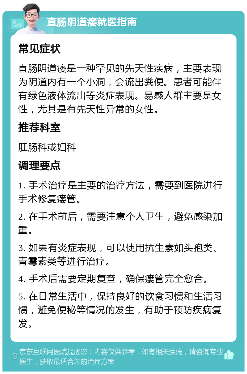 直肠阴道瘘就医指南 常见症状 直肠阴道瘘是一种罕见的先天性疾病，主要表现为阴道内有一个小洞，会流出粪便。患者可能伴有绿色液体流出等炎症表现。易感人群主要是女性，尤其是有先天性异常的女性。 推荐科室 肛肠科或妇科 调理要点 1. 手术治疗是主要的治疗方法，需要到医院进行手术修复瘘管。 2. 在手术前后，需要注意个人卫生，避免感染加重。 3. 如果有炎症表现，可以使用抗生素如头孢类、青霉素类等进行治疗。 4. 手术后需要定期复查，确保瘘管完全愈合。 5. 在日常生活中，保持良好的饮食习惯和生活习惯，避免便秘等情况的发生，有助于预防疾病复发。