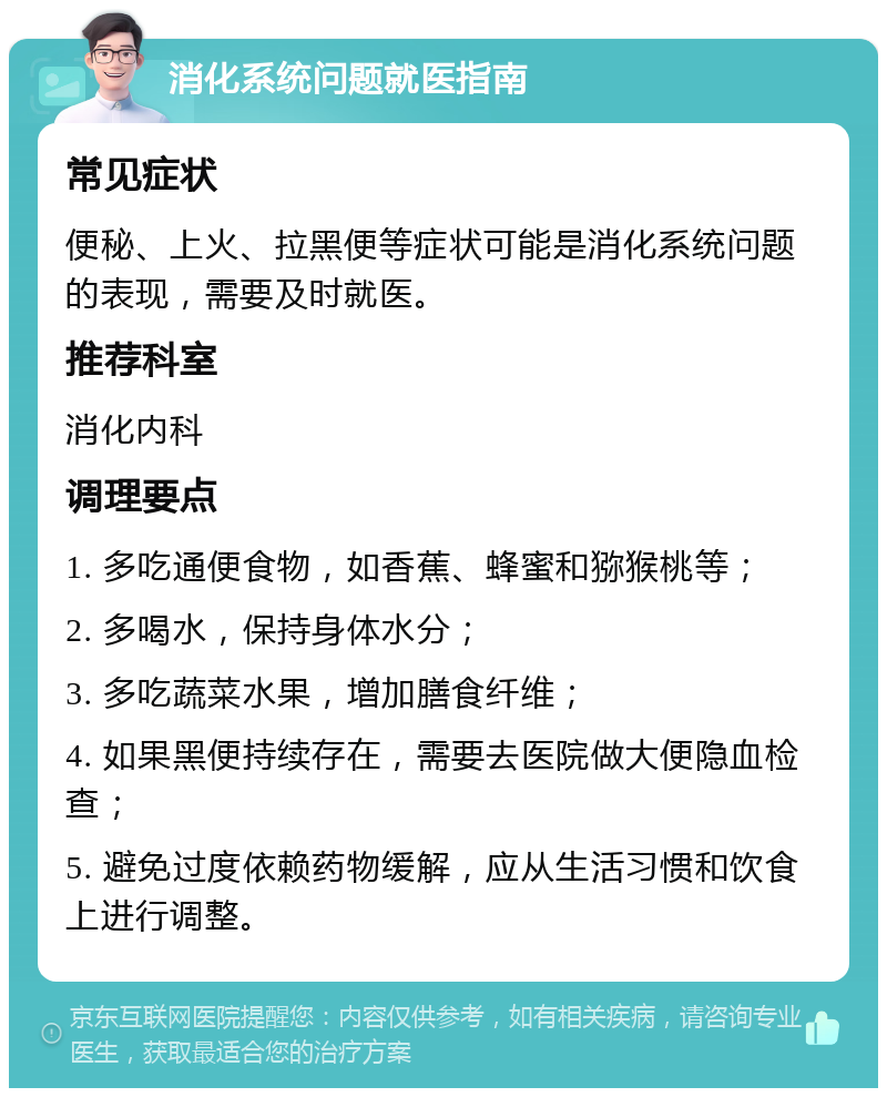 消化系统问题就医指南 常见症状 便秘、上火、拉黑便等症状可能是消化系统问题的表现，需要及时就医。 推荐科室 消化内科 调理要点 1. 多吃通便食物，如香蕉、蜂蜜和猕猴桃等； 2. 多喝水，保持身体水分； 3. 多吃蔬菜水果，增加膳食纤维； 4. 如果黑便持续存在，需要去医院做大便隐血检查； 5. 避免过度依赖药物缓解，应从生活习惯和饮食上进行调整。