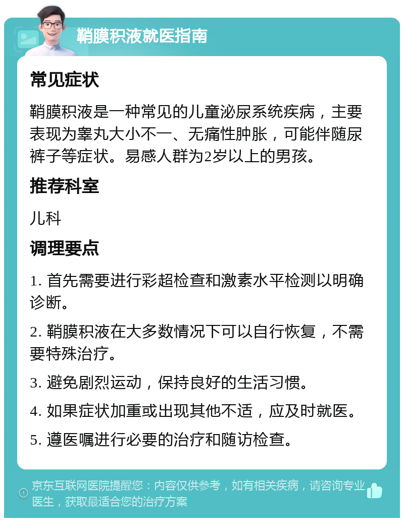 鞘膜积液就医指南 常见症状 鞘膜积液是一种常见的儿童泌尿系统疾病，主要表现为睾丸大小不一、无痛性肿胀，可能伴随尿裤子等症状。易感人群为2岁以上的男孩。 推荐科室 儿科 调理要点 1. 首先需要进行彩超检查和激素水平检测以明确诊断。 2. 鞘膜积液在大多数情况下可以自行恢复，不需要特殊治疗。 3. 避免剧烈运动，保持良好的生活习惯。 4. 如果症状加重或出现其他不适，应及时就医。 5. 遵医嘱进行必要的治疗和随访检查。