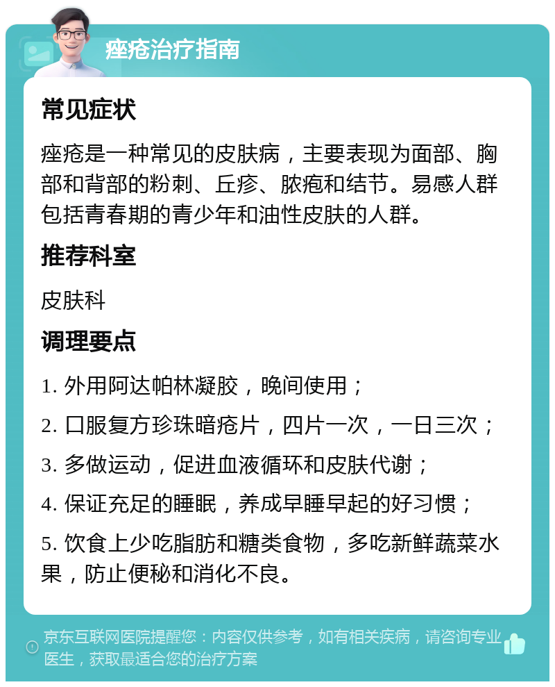 痤疮治疗指南 常见症状 痤疮是一种常见的皮肤病，主要表现为面部、胸部和背部的粉刺、丘疹、脓疱和结节。易感人群包括青春期的青少年和油性皮肤的人群。 推荐科室 皮肤科 调理要点 1. 外用阿达帕林凝胶，晚间使用； 2. 口服复方珍珠暗疮片，四片一次，一日三次； 3. 多做运动，促进血液循环和皮肤代谢； 4. 保证充足的睡眠，养成早睡早起的好习惯； 5. 饮食上少吃脂肪和糖类食物，多吃新鲜蔬菜水果，防止便秘和消化不良。