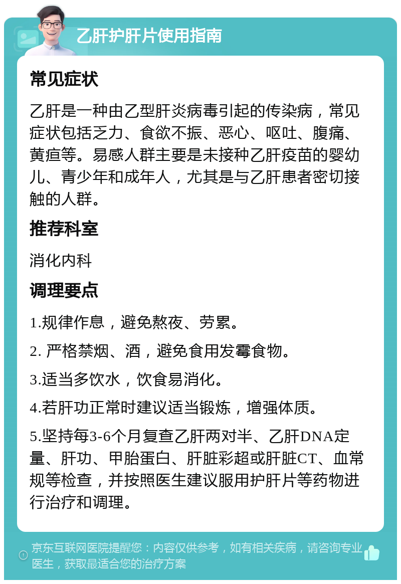 乙肝护肝片使用指南 常见症状 乙肝是一种由乙型肝炎病毒引起的传染病，常见症状包括乏力、食欲不振、恶心、呕吐、腹痛、黄疸等。易感人群主要是未接种乙肝疫苗的婴幼儿、青少年和成年人，尤其是与乙肝患者密切接触的人群。 推荐科室 消化内科 调理要点 1.规律作息，避免熬夜、劳累。 2. 严格禁烟、酒，避免食用发霉食物。 3.适当多饮水，饮食易消化。 4.若肝功正常时建议适当锻炼，增强体质。 5.坚持每3-6个月复查乙肝两对半、乙肝DNA定量、肝功、甲胎蛋白、肝脏彩超或肝脏CT、血常规等检查，并按照医生建议服用护肝片等药物进行治疗和调理。