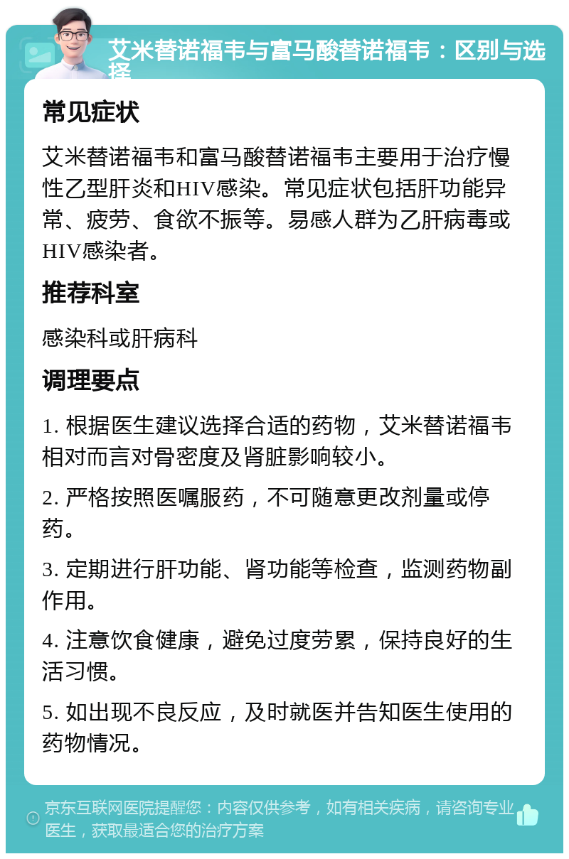 艾米替诺福韦与富马酸替诺福韦：区别与选择 常见症状 艾米替诺福韦和富马酸替诺福韦主要用于治疗慢性乙型肝炎和HIV感染。常见症状包括肝功能异常、疲劳、食欲不振等。易感人群为乙肝病毒或HIV感染者。 推荐科室 感染科或肝病科 调理要点 1. 根据医生建议选择合适的药物，艾米替诺福韦相对而言对骨密度及肾脏影响较小。 2. 严格按照医嘱服药，不可随意更改剂量或停药。 3. 定期进行肝功能、肾功能等检查，监测药物副作用。 4. 注意饮食健康，避免过度劳累，保持良好的生活习惯。 5. 如出现不良反应，及时就医并告知医生使用的药物情况。