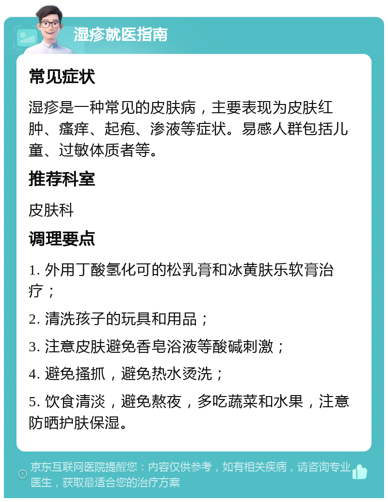 湿疹就医指南 常见症状 湿疹是一种常见的皮肤病，主要表现为皮肤红肿、瘙痒、起疱、渗液等症状。易感人群包括儿童、过敏体质者等。 推荐科室 皮肤科 调理要点 1. 外用丁酸氢化可的松乳膏和冰黄肤乐软膏治疗； 2. 清洗孩子的玩具和用品； 3. 注意皮肤避免香皂浴液等酸碱刺激； 4. 避免搔抓，避免热水烫洗； 5. 饮食清淡，避免熬夜，多吃蔬菜和水果，注意防晒护肤保湿。