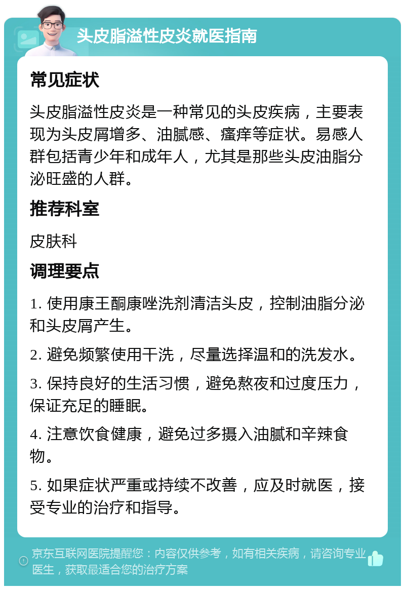 头皮脂溢性皮炎就医指南 常见症状 头皮脂溢性皮炎是一种常见的头皮疾病，主要表现为头皮屑增多、油腻感、瘙痒等症状。易感人群包括青少年和成年人，尤其是那些头皮油脂分泌旺盛的人群。 推荐科室 皮肤科 调理要点 1. 使用康王酮康唑洗剂清洁头皮，控制油脂分泌和头皮屑产生。 2. 避免频繁使用干洗，尽量选择温和的洗发水。 3. 保持良好的生活习惯，避免熬夜和过度压力，保证充足的睡眠。 4. 注意饮食健康，避免过多摄入油腻和辛辣食物。 5. 如果症状严重或持续不改善，应及时就医，接受专业的治疗和指导。