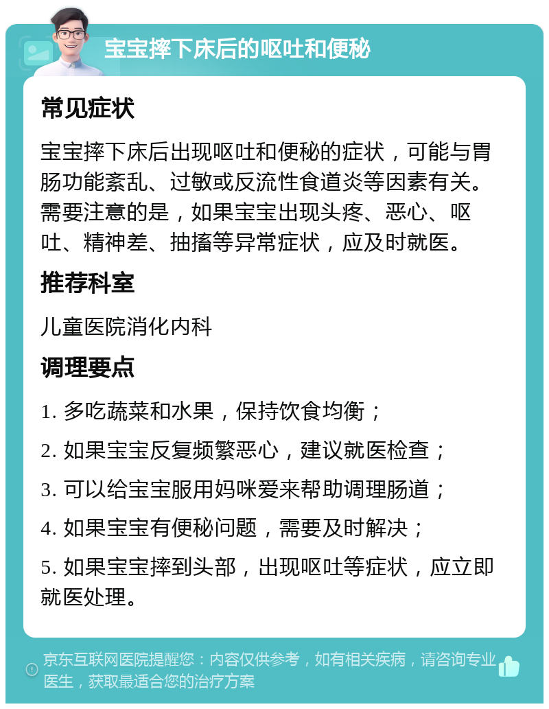 宝宝摔下床后的呕吐和便秘 常见症状 宝宝摔下床后出现呕吐和便秘的症状，可能与胃肠功能紊乱、过敏或反流性食道炎等因素有关。需要注意的是，如果宝宝出现头疼、恶心、呕吐、精神差、抽搐等异常症状，应及时就医。 推荐科室 儿童医院消化内科 调理要点 1. 多吃蔬菜和水果，保持饮食均衡； 2. 如果宝宝反复频繁恶心，建议就医检查； 3. 可以给宝宝服用妈咪爱来帮助调理肠道； 4. 如果宝宝有便秘问题，需要及时解决； 5. 如果宝宝摔到头部，出现呕吐等症状，应立即就医处理。