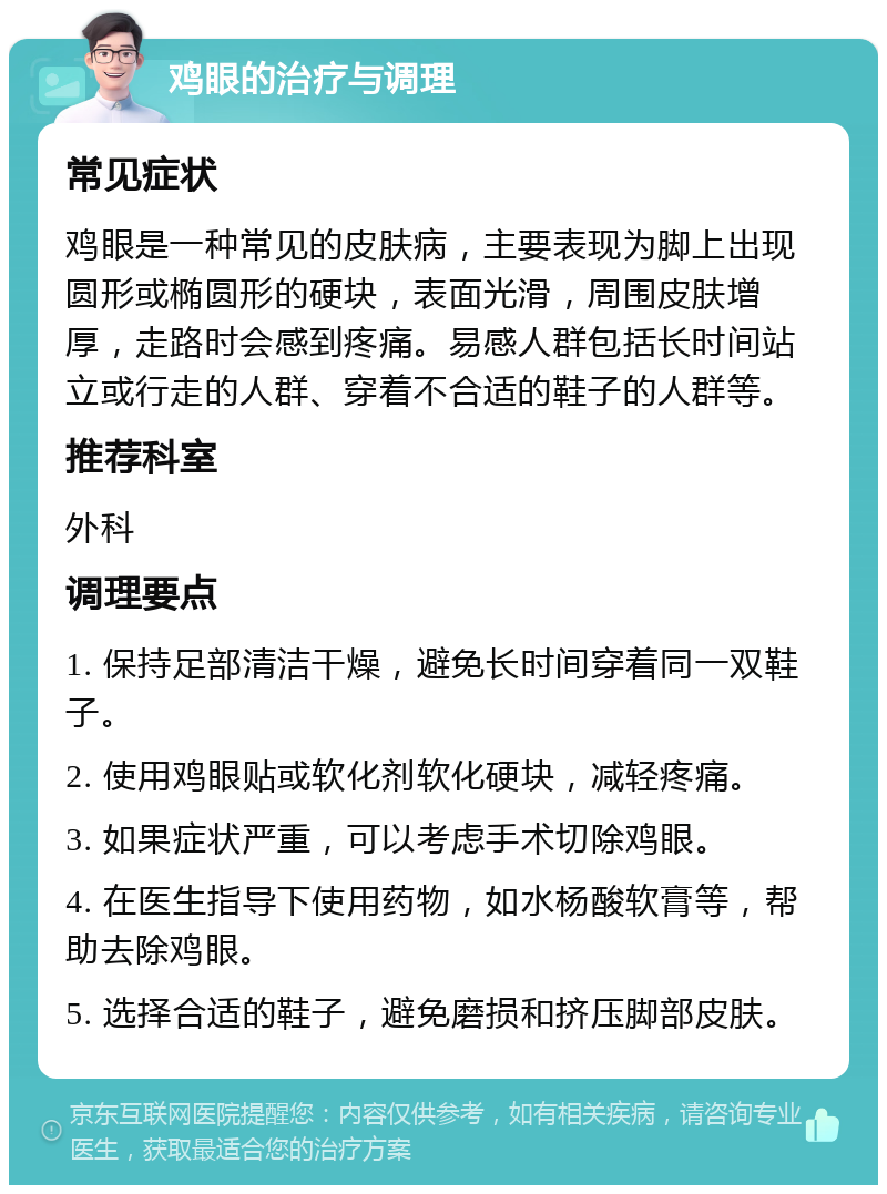 鸡眼的治疗与调理 常见症状 鸡眼是一种常见的皮肤病，主要表现为脚上出现圆形或椭圆形的硬块，表面光滑，周围皮肤增厚，走路时会感到疼痛。易感人群包括长时间站立或行走的人群、穿着不合适的鞋子的人群等。 推荐科室 外科 调理要点 1. 保持足部清洁干燥，避免长时间穿着同一双鞋子。 2. 使用鸡眼贴或软化剂软化硬块，减轻疼痛。 3. 如果症状严重，可以考虑手术切除鸡眼。 4. 在医生指导下使用药物，如水杨酸软膏等，帮助去除鸡眼。 5. 选择合适的鞋子，避免磨损和挤压脚部皮肤。