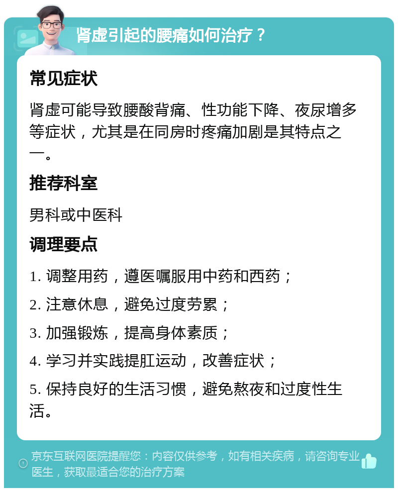 肾虚引起的腰痛如何治疗？ 常见症状 肾虚可能导致腰酸背痛、性功能下降、夜尿增多等症状，尤其是在同房时疼痛加剧是其特点之一。 推荐科室 男科或中医科 调理要点 1. 调整用药，遵医嘱服用中药和西药； 2. 注意休息，避免过度劳累； 3. 加强锻炼，提高身体素质； 4. 学习并实践提肛运动，改善症状； 5. 保持良好的生活习惯，避免熬夜和过度性生活。