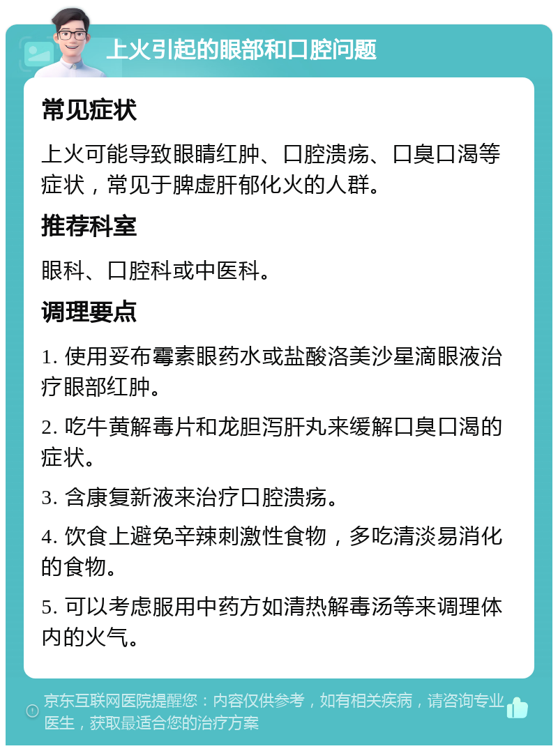 上火引起的眼部和口腔问题 常见症状 上火可能导致眼睛红肿、口腔溃疡、口臭口渴等症状，常见于脾虚肝郁化火的人群。 推荐科室 眼科、口腔科或中医科。 调理要点 1. 使用妥布霉素眼药水或盐酸洛美沙星滴眼液治疗眼部红肿。 2. 吃牛黄解毒片和龙胆泻肝丸来缓解口臭口渴的症状。 3. 含康复新液来治疗口腔溃疡。 4. 饮食上避免辛辣刺激性食物，多吃清淡易消化的食物。 5. 可以考虑服用中药方如清热解毒汤等来调理体内的火气。