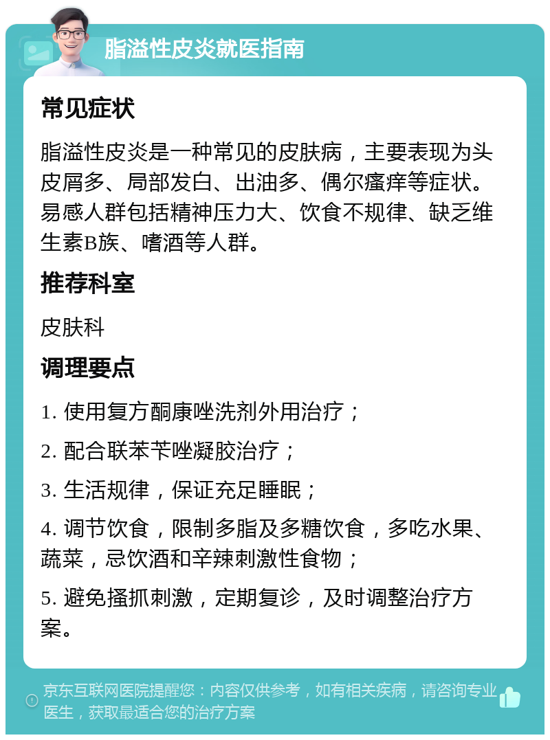 脂溢性皮炎就医指南 常见症状 脂溢性皮炎是一种常见的皮肤病，主要表现为头皮屑多、局部发白、出油多、偶尔瘙痒等症状。易感人群包括精神压力大、饮食不规律、缺乏维生素B族、嗜酒等人群。 推荐科室 皮肤科 调理要点 1. 使用复方酮康唑洗剂外用治疗； 2. 配合联苯苄唑凝胶治疗； 3. 生活规律，保证充足睡眠； 4. 调节饮食，限制多脂及多糖饮食，多吃水果、蔬菜，忌饮酒和辛辣刺激性食物； 5. 避免搔抓刺激，定期复诊，及时调整治疗方案。