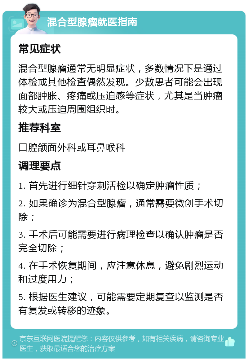 混合型腺瘤就医指南 常见症状 混合型腺瘤通常无明显症状，多数情况下是通过体检或其他检查偶然发现。少数患者可能会出现面部肿胀、疼痛或压迫感等症状，尤其是当肿瘤较大或压迫周围组织时。 推荐科室 口腔颌面外科或耳鼻喉科 调理要点 1. 首先进行细针穿刺活检以确定肿瘤性质； 2. 如果确诊为混合型腺瘤，通常需要微创手术切除； 3. 手术后可能需要进行病理检查以确认肿瘤是否完全切除； 4. 在手术恢复期间，应注意休息，避免剧烈运动和过度用力； 5. 根据医生建议，可能需要定期复查以监测是否有复发或转移的迹象。