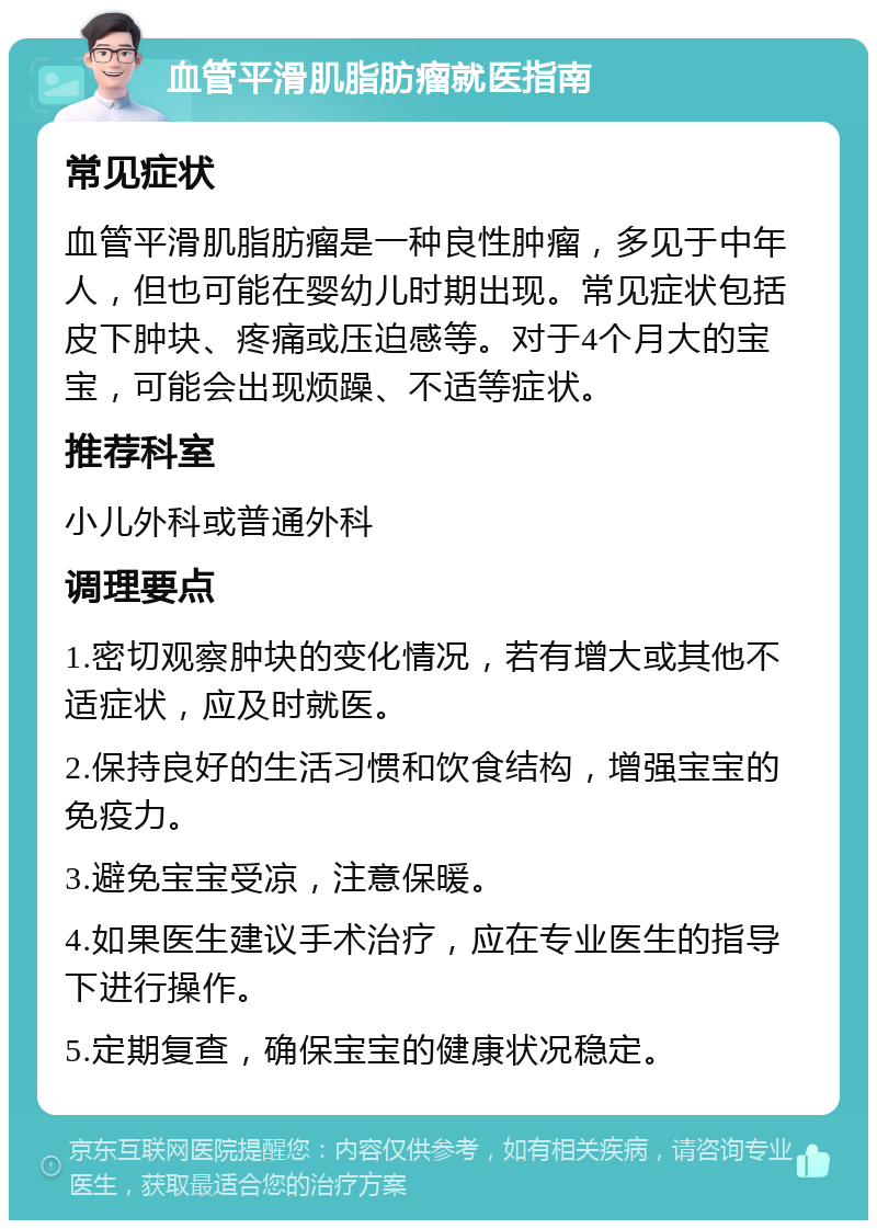 血管平滑肌脂肪瘤就医指南 常见症状 血管平滑肌脂肪瘤是一种良性肿瘤，多见于中年人，但也可能在婴幼儿时期出现。常见症状包括皮下肿块、疼痛或压迫感等。对于4个月大的宝宝，可能会出现烦躁、不适等症状。 推荐科室 小儿外科或普通外科 调理要点 1.密切观察肿块的变化情况，若有增大或其他不适症状，应及时就医。 2.保持良好的生活习惯和饮食结构，增强宝宝的免疫力。 3.避免宝宝受凉，注意保暖。 4.如果医生建议手术治疗，应在专业医生的指导下进行操作。 5.定期复查，确保宝宝的健康状况稳定。