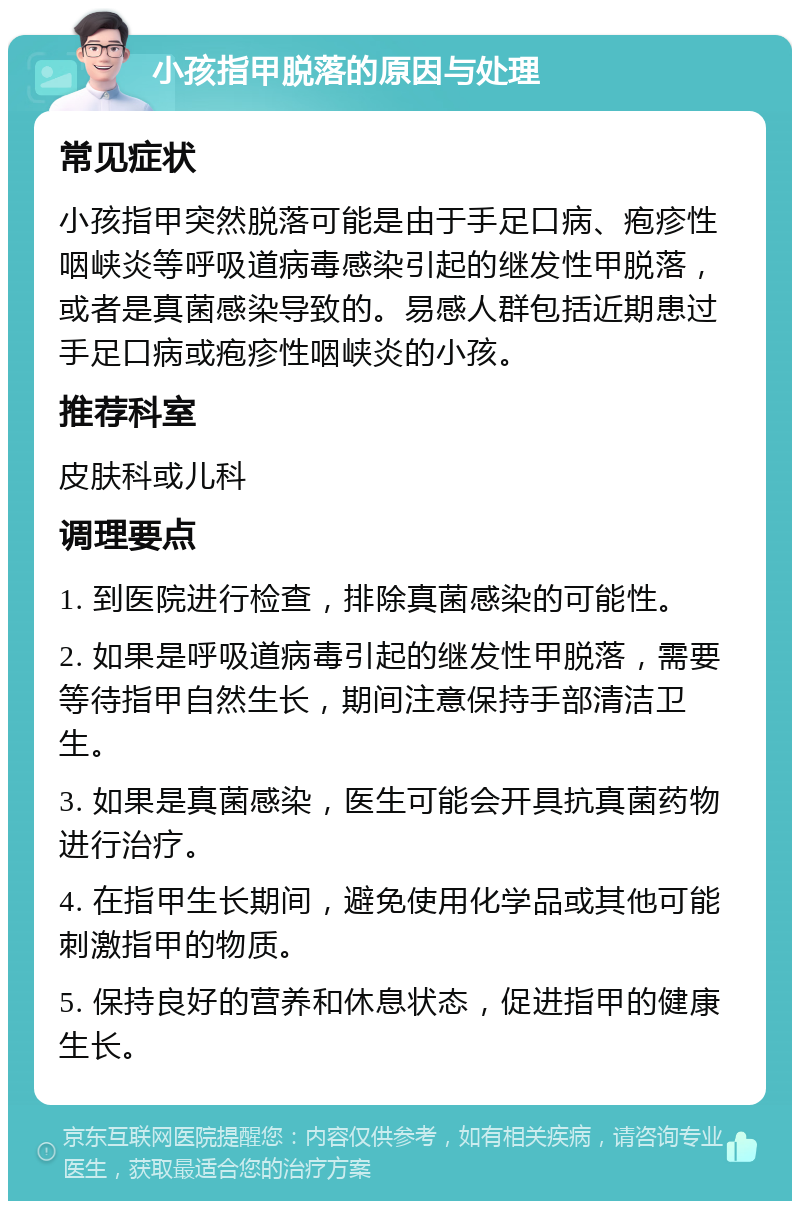 小孩指甲脱落的原因与处理 常见症状 小孩指甲突然脱落可能是由于手足口病、疱疹性咽峡炎等呼吸道病毒感染引起的继发性甲脱落，或者是真菌感染导致的。易感人群包括近期患过手足口病或疱疹性咽峡炎的小孩。 推荐科室 皮肤科或儿科 调理要点 1. 到医院进行检查，排除真菌感染的可能性。 2. 如果是呼吸道病毒引起的继发性甲脱落，需要等待指甲自然生长，期间注意保持手部清洁卫生。 3. 如果是真菌感染，医生可能会开具抗真菌药物进行治疗。 4. 在指甲生长期间，避免使用化学品或其他可能刺激指甲的物质。 5. 保持良好的营养和休息状态，促进指甲的健康生长。