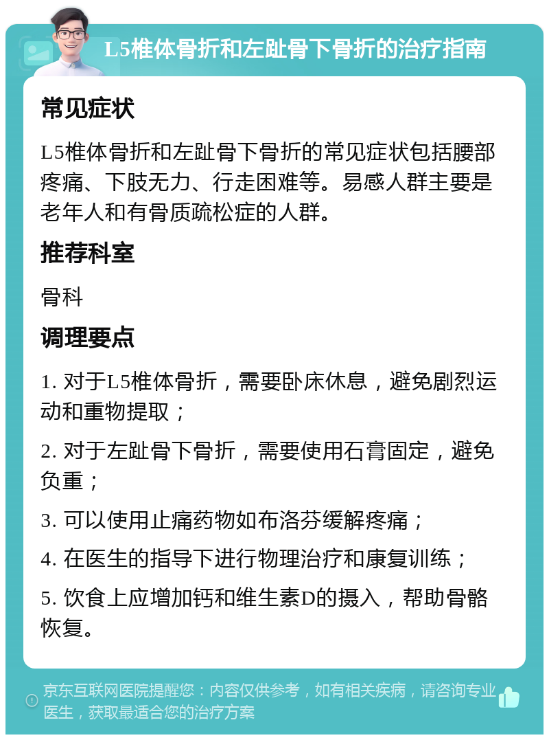 L5椎体骨折和左趾骨下骨折的治疗指南 常见症状 L5椎体骨折和左趾骨下骨折的常见症状包括腰部疼痛、下肢无力、行走困难等。易感人群主要是老年人和有骨质疏松症的人群。 推荐科室 骨科 调理要点 1. 对于L5椎体骨折，需要卧床休息，避免剧烈运动和重物提取； 2. 对于左趾骨下骨折，需要使用石膏固定，避免负重； 3. 可以使用止痛药物如布洛芬缓解疼痛； 4. 在医生的指导下进行物理治疗和康复训练； 5. 饮食上应增加钙和维生素D的摄入，帮助骨骼恢复。