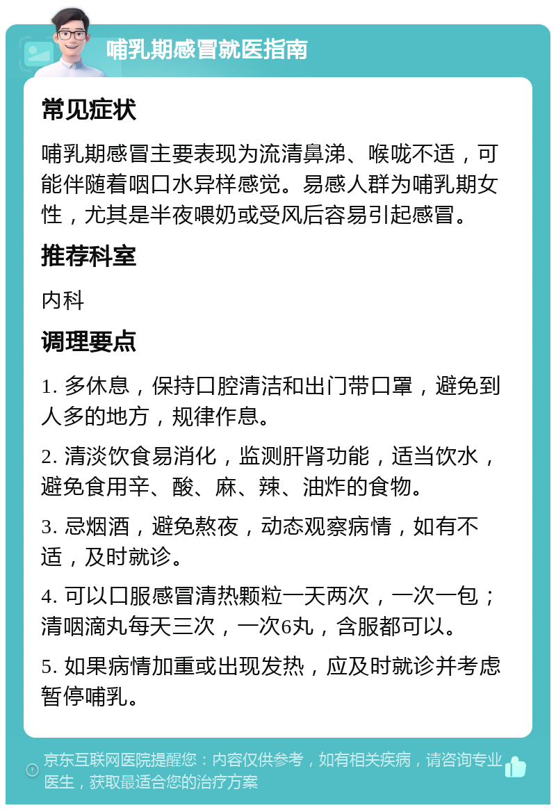 哺乳期感冒就医指南 常见症状 哺乳期感冒主要表现为流清鼻涕、喉咙不适，可能伴随着咽口水异样感觉。易感人群为哺乳期女性，尤其是半夜喂奶或受风后容易引起感冒。 推荐科室 内科 调理要点 1. 多休息，保持口腔清洁和出门带口罩，避免到人多的地方，规律作息。 2. 清淡饮食易消化，监测肝肾功能，适当饮水，避免食用辛、酸、麻、辣、油炸的食物。 3. 忌烟酒，避免熬夜，动态观察病情，如有不适，及时就诊。 4. 可以口服感冒清热颗粒一天两次，一次一包；清咽滴丸每天三次，一次6丸，含服都可以。 5. 如果病情加重或出现发热，应及时就诊并考虑暂停哺乳。