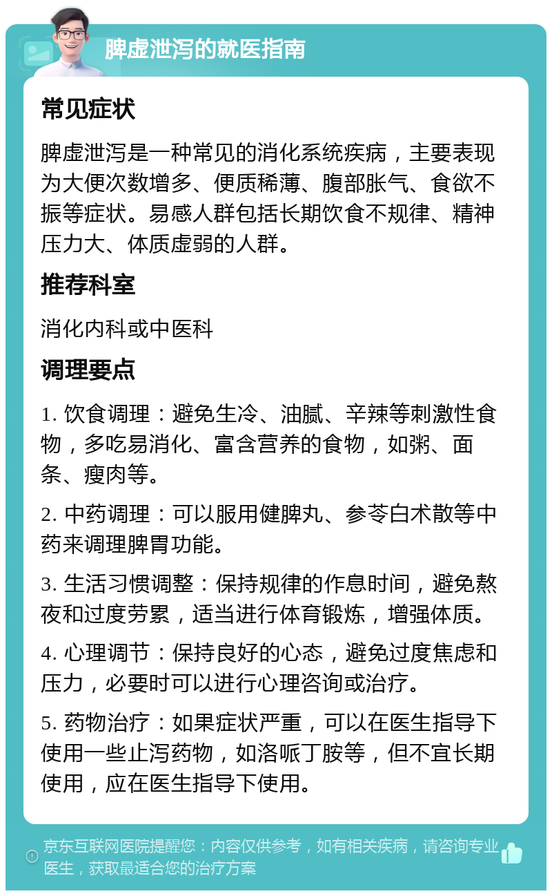 脾虚泄泻的就医指南 常见症状 脾虚泄泻是一种常见的消化系统疾病，主要表现为大便次数增多、便质稀薄、腹部胀气、食欲不振等症状。易感人群包括长期饮食不规律、精神压力大、体质虚弱的人群。 推荐科室 消化内科或中医科 调理要点 1. 饮食调理：避免生冷、油腻、辛辣等刺激性食物，多吃易消化、富含营养的食物，如粥、面条、瘦肉等。 2. 中药调理：可以服用健脾丸、参苓白术散等中药来调理脾胃功能。 3. 生活习惯调整：保持规律的作息时间，避免熬夜和过度劳累，适当进行体育锻炼，增强体质。 4. 心理调节：保持良好的心态，避免过度焦虑和压力，必要时可以进行心理咨询或治疗。 5. 药物治疗：如果症状严重，可以在医生指导下使用一些止泻药物，如洛哌丁胺等，但不宜长期使用，应在医生指导下使用。