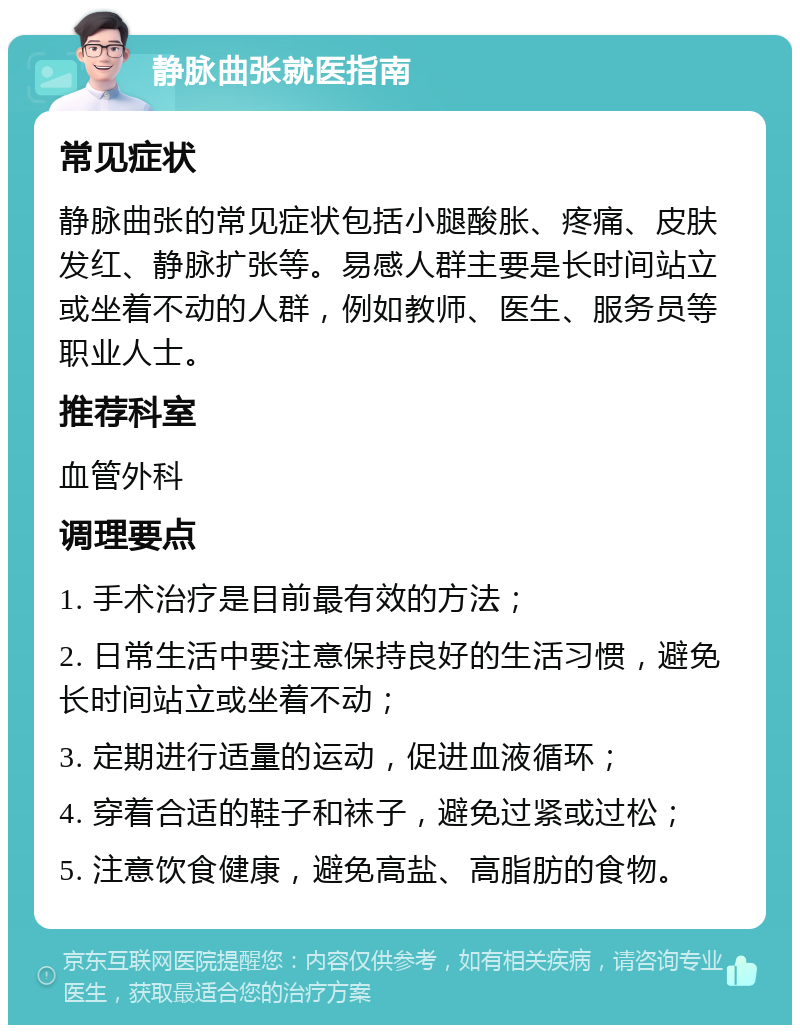 静脉曲张就医指南 常见症状 静脉曲张的常见症状包括小腿酸胀、疼痛、皮肤发红、静脉扩张等。易感人群主要是长时间站立或坐着不动的人群，例如教师、医生、服务员等职业人士。 推荐科室 血管外科 调理要点 1. 手术治疗是目前最有效的方法； 2. 日常生活中要注意保持良好的生活习惯，避免长时间站立或坐着不动； 3. 定期进行适量的运动，促进血液循环； 4. 穿着合适的鞋子和袜子，避免过紧或过松； 5. 注意饮食健康，避免高盐、高脂肪的食物。