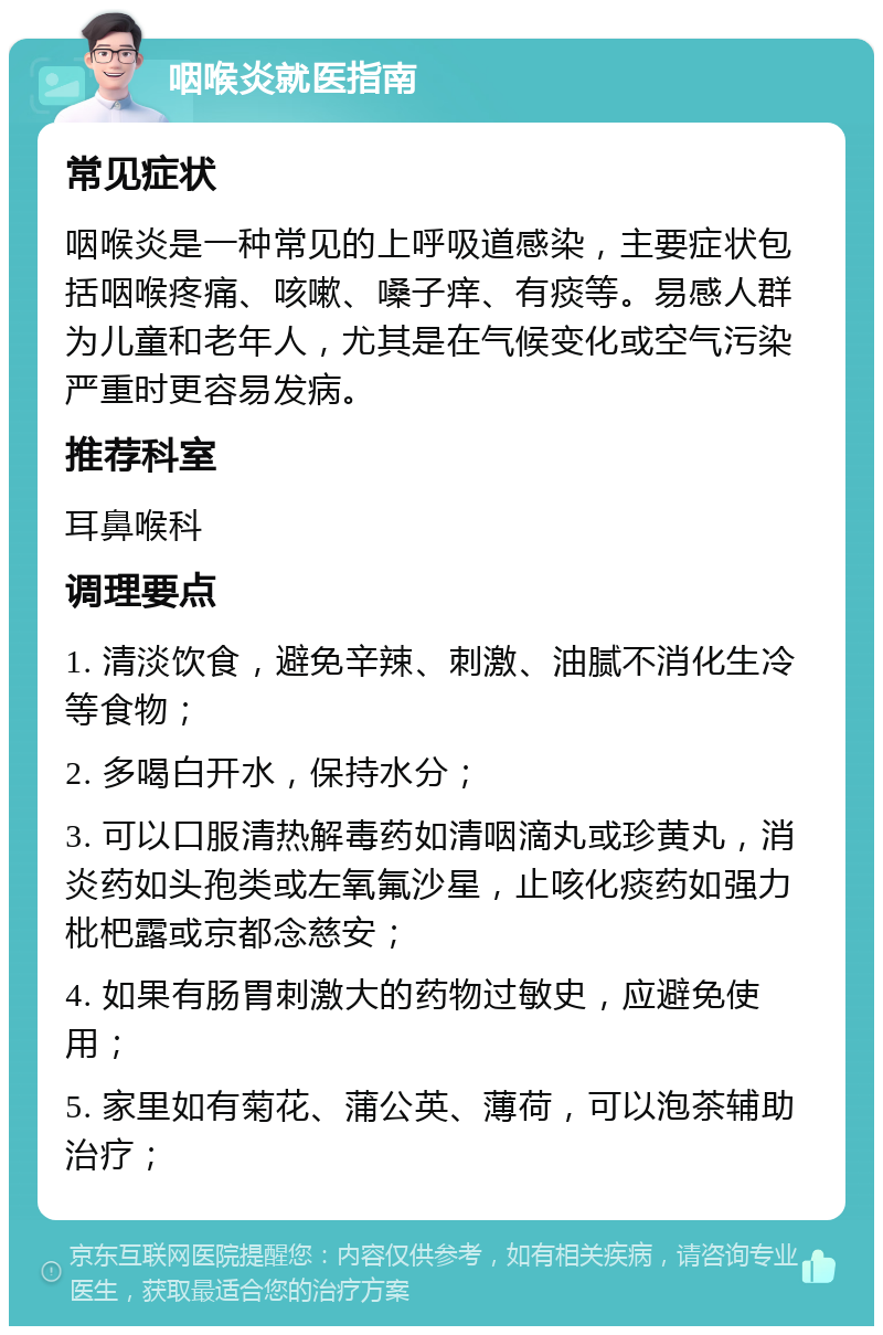 咽喉炎就医指南 常见症状 咽喉炎是一种常见的上呼吸道感染，主要症状包括咽喉疼痛、咳嗽、嗓子痒、有痰等。易感人群为儿童和老年人，尤其是在气候变化或空气污染严重时更容易发病。 推荐科室 耳鼻喉科 调理要点 1. 清淡饮食，避免辛辣、刺激、油腻不消化生冷等食物； 2. 多喝白开水，保持水分； 3. 可以口服清热解毒药如清咽滴丸或珍黄丸，消炎药如头孢类或左氧氟沙星，止咳化痰药如强力枇杷露或京都念慈安； 4. 如果有肠胃刺激大的药物过敏史，应避免使用； 5. 家里如有菊花、蒲公英、薄荷，可以泡茶辅助治疗；