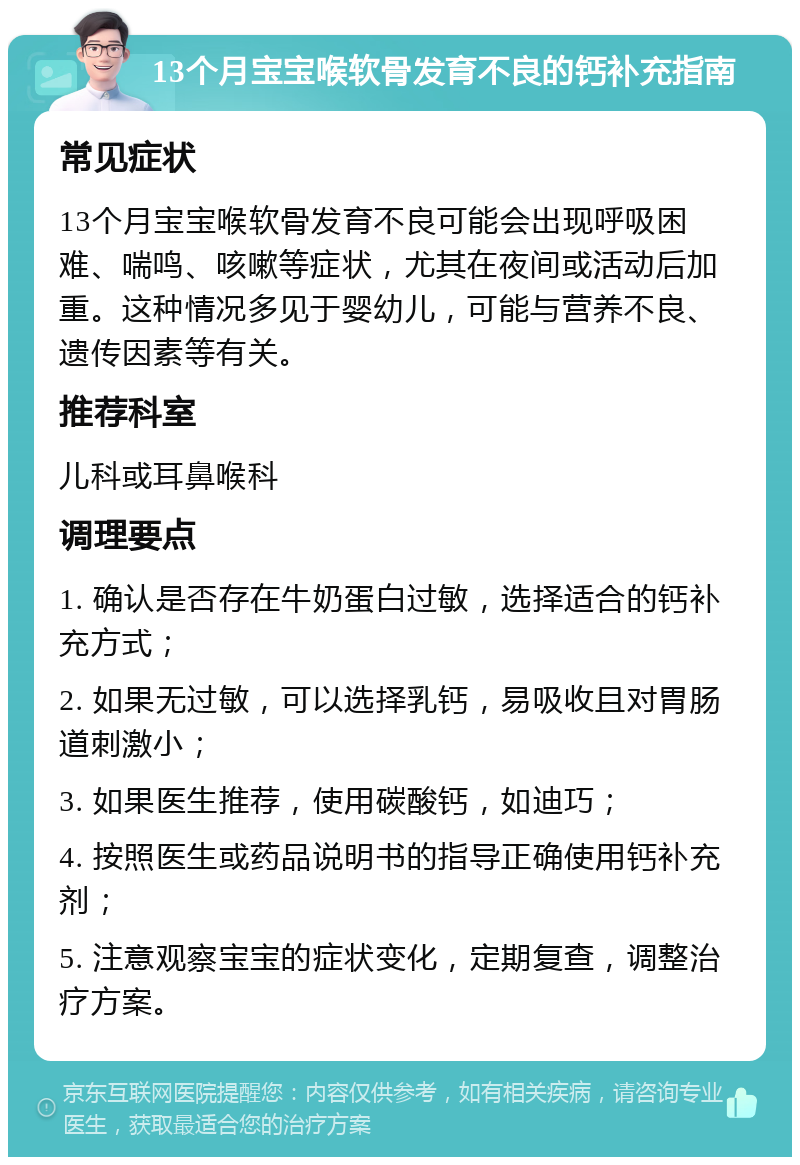 13个月宝宝喉软骨发育不良的钙补充指南 常见症状 13个月宝宝喉软骨发育不良可能会出现呼吸困难、喘鸣、咳嗽等症状，尤其在夜间或活动后加重。这种情况多见于婴幼儿，可能与营养不良、遗传因素等有关。 推荐科室 儿科或耳鼻喉科 调理要点 1. 确认是否存在牛奶蛋白过敏，选择适合的钙补充方式； 2. 如果无过敏，可以选择乳钙，易吸收且对胃肠道刺激小； 3. 如果医生推荐，使用碳酸钙，如迪巧； 4. 按照医生或药品说明书的指导正确使用钙补充剂； 5. 注意观察宝宝的症状变化，定期复查，调整治疗方案。