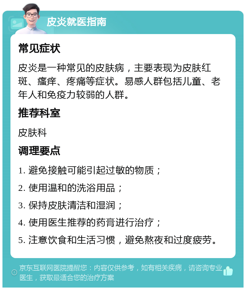 皮炎就医指南 常见症状 皮炎是一种常见的皮肤病，主要表现为皮肤红斑、瘙痒、疼痛等症状。易感人群包括儿童、老年人和免疫力较弱的人群。 推荐科室 皮肤科 调理要点 1. 避免接触可能引起过敏的物质； 2. 使用温和的洗浴用品； 3. 保持皮肤清洁和湿润； 4. 使用医生推荐的药膏进行治疗； 5. 注意饮食和生活习惯，避免熬夜和过度疲劳。