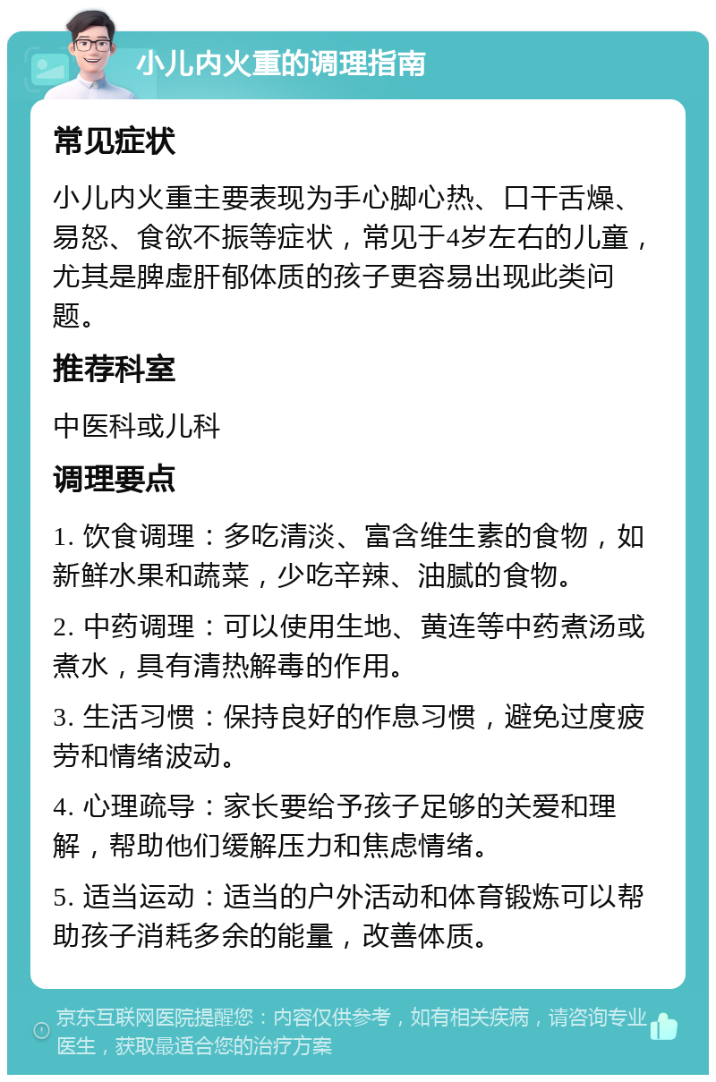 小儿内火重的调理指南 常见症状 小儿内火重主要表现为手心脚心热、口干舌燥、易怒、食欲不振等症状，常见于4岁左右的儿童，尤其是脾虚肝郁体质的孩子更容易出现此类问题。 推荐科室 中医科或儿科 调理要点 1. 饮食调理：多吃清淡、富含维生素的食物，如新鲜水果和蔬菜，少吃辛辣、油腻的食物。 2. 中药调理：可以使用生地、黄连等中药煮汤或煮水，具有清热解毒的作用。 3. 生活习惯：保持良好的作息习惯，避免过度疲劳和情绪波动。 4. 心理疏导：家长要给予孩子足够的关爱和理解，帮助他们缓解压力和焦虑情绪。 5. 适当运动：适当的户外活动和体育锻炼可以帮助孩子消耗多余的能量，改善体质。