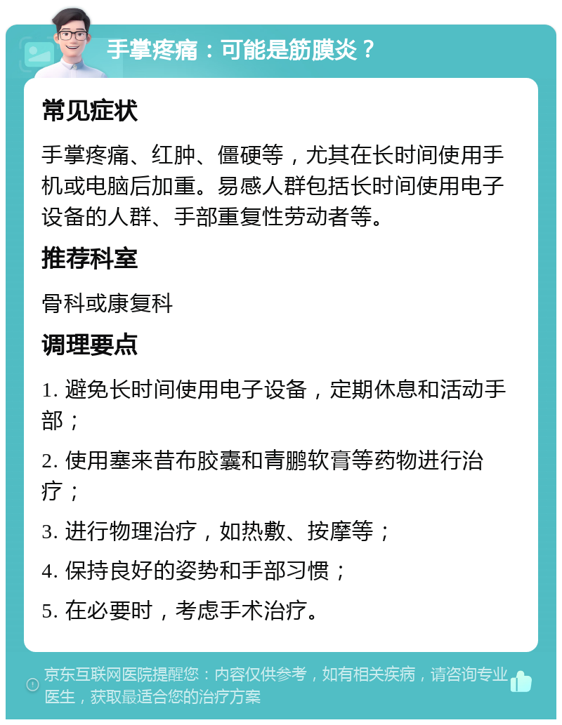 手掌疼痛：可能是筋膜炎？ 常见症状 手掌疼痛、红肿、僵硬等，尤其在长时间使用手机或电脑后加重。易感人群包括长时间使用电子设备的人群、手部重复性劳动者等。 推荐科室 骨科或康复科 调理要点 1. 避免长时间使用电子设备，定期休息和活动手部； 2. 使用塞来昔布胶囊和青鹏软膏等药物进行治疗； 3. 进行物理治疗，如热敷、按摩等； 4. 保持良好的姿势和手部习惯； 5. 在必要时，考虑手术治疗。