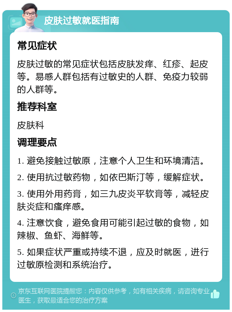 皮肤过敏就医指南 常见症状 皮肤过敏的常见症状包括皮肤发痒、红疹、起皮等。易感人群包括有过敏史的人群、免疫力较弱的人群等。 推荐科室 皮肤科 调理要点 1. 避免接触过敏原，注意个人卫生和环境清洁。 2. 使用抗过敏药物，如依巴斯汀等，缓解症状。 3. 使用外用药膏，如三九皮炎平软膏等，减轻皮肤炎症和瘙痒感。 4. 注意饮食，避免食用可能引起过敏的食物，如辣椒、鱼虾、海鲜等。 5. 如果症状严重或持续不退，应及时就医，进行过敏原检测和系统治疗。