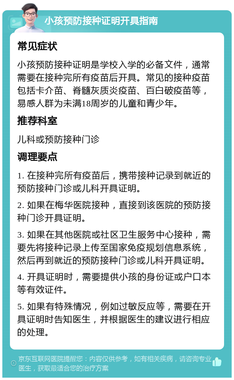 小孩预防接种证明开具指南 常见症状 小孩预防接种证明是学校入学的必备文件，通常需要在接种完所有疫苗后开具。常见的接种疫苗包括卡介苗、脊髓灰质炎疫苗、百白破疫苗等，易感人群为未满18周岁的儿童和青少年。 推荐科室 儿科或预防接种门诊 调理要点 1. 在接种完所有疫苗后，携带接种记录到就近的预防接种门诊或儿科开具证明。 2. 如果在梅华医院接种，直接到该医院的预防接种门诊开具证明。 3. 如果在其他医院或社区卫生服务中心接种，需要先将接种记录上传至国家免疫规划信息系统，然后再到就近的预防接种门诊或儿科开具证明。 4. 开具证明时，需要提供小孩的身份证或户口本等有效证件。 5. 如果有特殊情况，例如过敏反应等，需要在开具证明时告知医生，并根据医生的建议进行相应的处理。