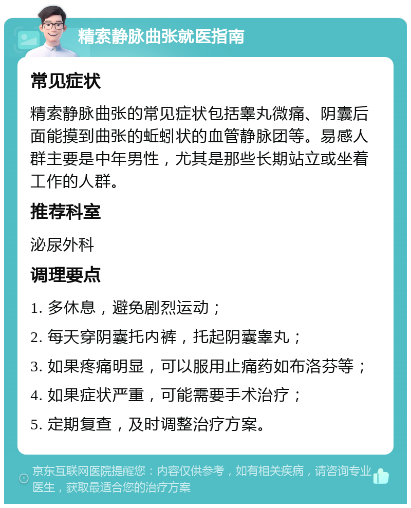 精索静脉曲张就医指南 常见症状 精索静脉曲张的常见症状包括睾丸微痛、阴囊后面能摸到曲张的蚯蚓状的血管静脉团等。易感人群主要是中年男性，尤其是那些长期站立或坐着工作的人群。 推荐科室 泌尿外科 调理要点 1. 多休息，避免剧烈运动； 2. 每天穿阴囊托内裤，托起阴囊睾丸； 3. 如果疼痛明显，可以服用止痛药如布洛芬等； 4. 如果症状严重，可能需要手术治疗； 5. 定期复查，及时调整治疗方案。