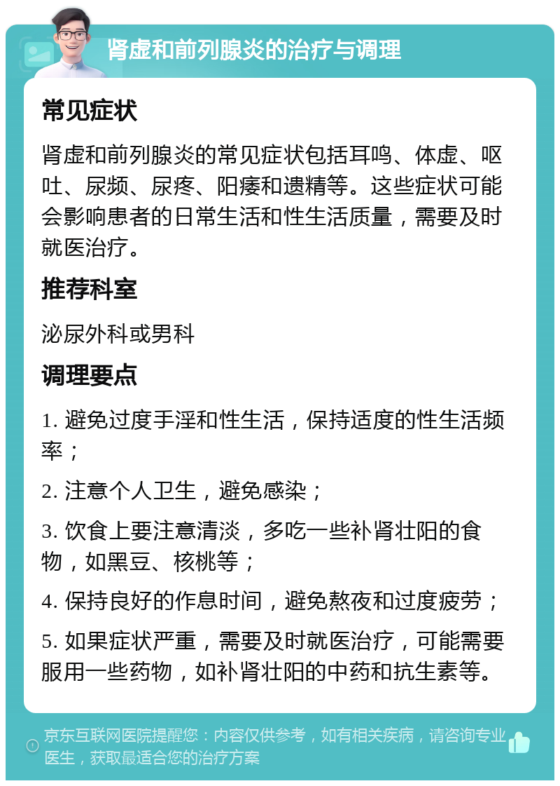 肾虚和前列腺炎的治疗与调理 常见症状 肾虚和前列腺炎的常见症状包括耳鸣、体虚、呕吐、尿频、尿疼、阳痿和遗精等。这些症状可能会影响患者的日常生活和性生活质量，需要及时就医治疗。 推荐科室 泌尿外科或男科 调理要点 1. 避免过度手淫和性生活，保持适度的性生活频率； 2. 注意个人卫生，避免感染； 3. 饮食上要注意清淡，多吃一些补肾壮阳的食物，如黑豆、核桃等； 4. 保持良好的作息时间，避免熬夜和过度疲劳； 5. 如果症状严重，需要及时就医治疗，可能需要服用一些药物，如补肾壮阳的中药和抗生素等。