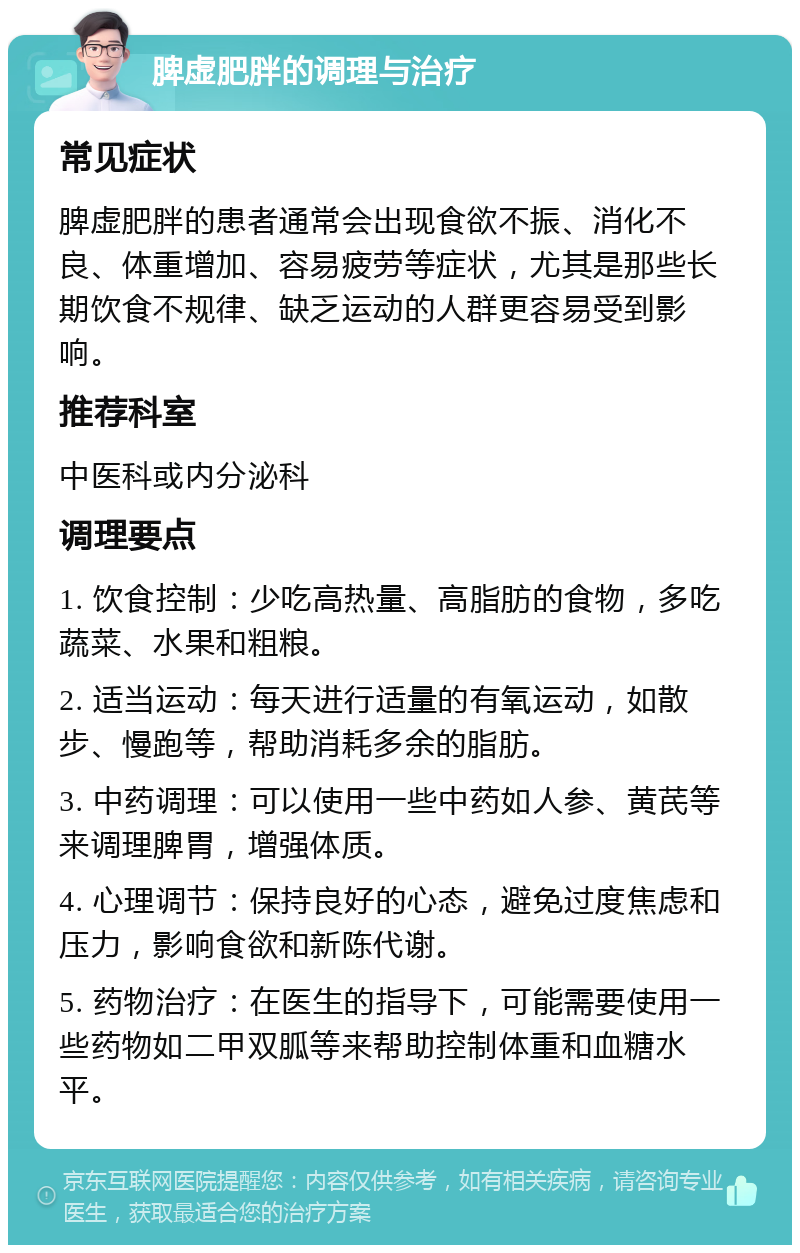 脾虚肥胖的调理与治疗 常见症状 脾虚肥胖的患者通常会出现食欲不振、消化不良、体重增加、容易疲劳等症状，尤其是那些长期饮食不规律、缺乏运动的人群更容易受到影响。 推荐科室 中医科或内分泌科 调理要点 1. 饮食控制：少吃高热量、高脂肪的食物，多吃蔬菜、水果和粗粮。 2. 适当运动：每天进行适量的有氧运动，如散步、慢跑等，帮助消耗多余的脂肪。 3. 中药调理：可以使用一些中药如人参、黄芪等来调理脾胃，增强体质。 4. 心理调节：保持良好的心态，避免过度焦虑和压力，影响食欲和新陈代谢。 5. 药物治疗：在医生的指导下，可能需要使用一些药物如二甲双胍等来帮助控制体重和血糖水平。