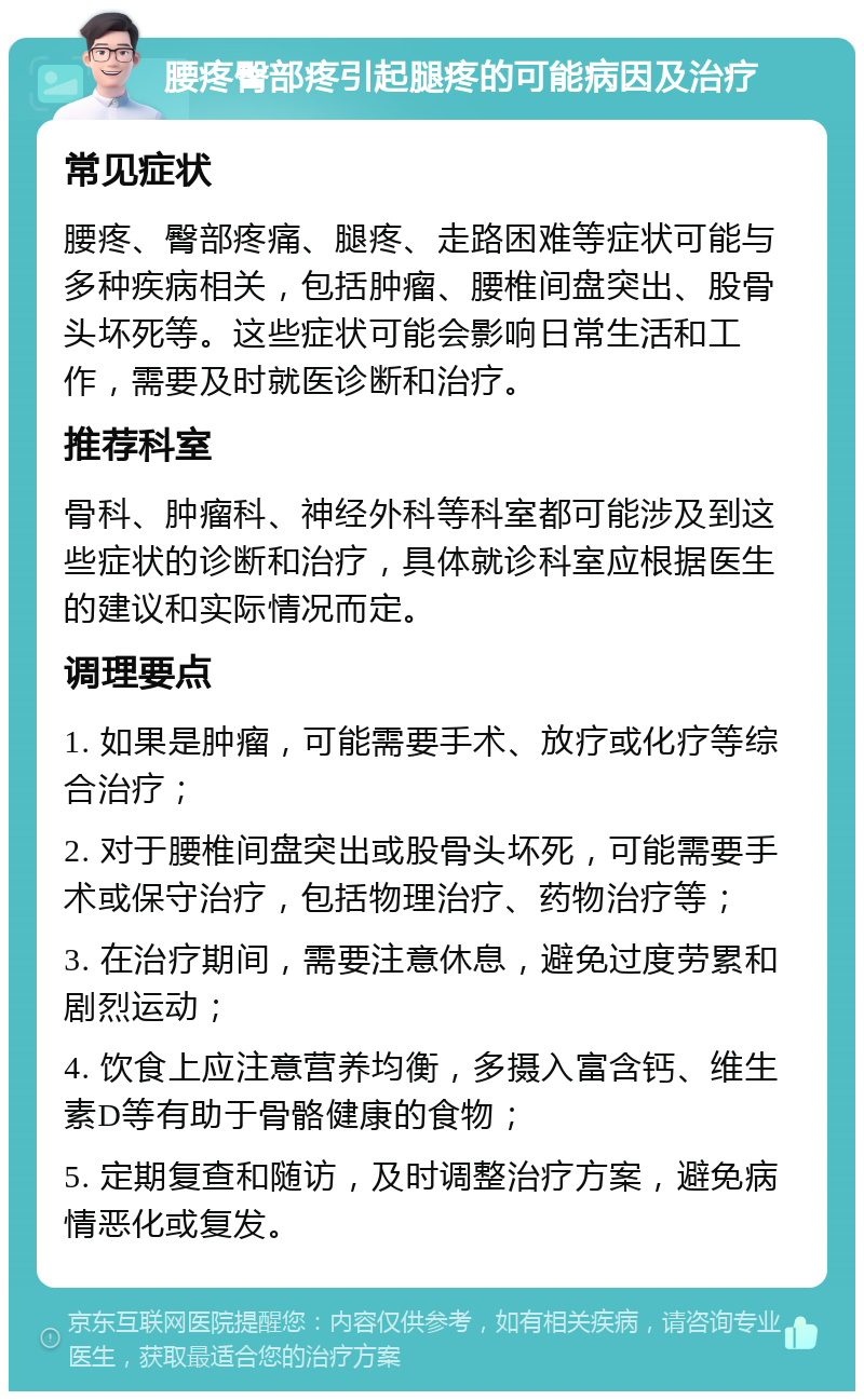 腰疼臀部疼引起腿疼的可能病因及治疗 常见症状 腰疼、臀部疼痛、腿疼、走路困难等症状可能与多种疾病相关，包括肿瘤、腰椎间盘突出、股骨头坏死等。这些症状可能会影响日常生活和工作，需要及时就医诊断和治疗。 推荐科室 骨科、肿瘤科、神经外科等科室都可能涉及到这些症状的诊断和治疗，具体就诊科室应根据医生的建议和实际情况而定。 调理要点 1. 如果是肿瘤，可能需要手术、放疗或化疗等综合治疗； 2. 对于腰椎间盘突出或股骨头坏死，可能需要手术或保守治疗，包括物理治疗、药物治疗等； 3. 在治疗期间，需要注意休息，避免过度劳累和剧烈运动； 4. 饮食上应注意营养均衡，多摄入富含钙、维生素D等有助于骨骼健康的食物； 5. 定期复查和随访，及时调整治疗方案，避免病情恶化或复发。