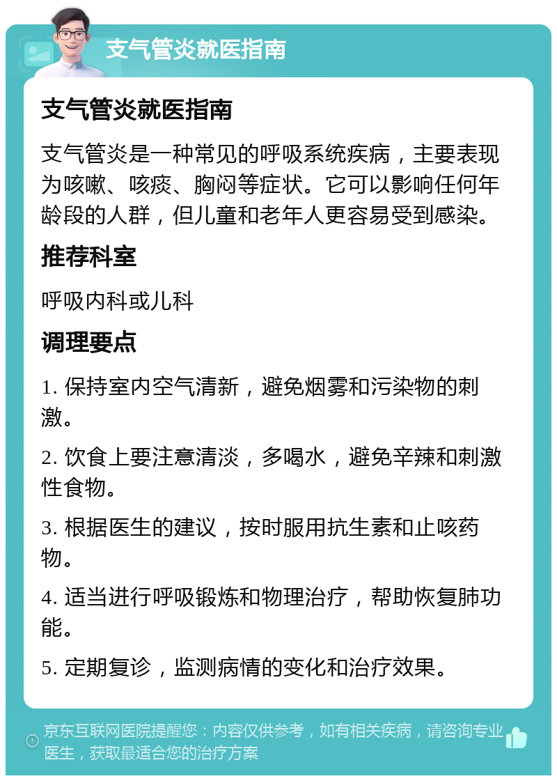 支气管炎就医指南 支气管炎就医指南 支气管炎是一种常见的呼吸系统疾病，主要表现为咳嗽、咳痰、胸闷等症状。它可以影响任何年龄段的人群，但儿童和老年人更容易受到感染。 推荐科室 呼吸内科或儿科 调理要点 1. 保持室内空气清新，避免烟雾和污染物的刺激。 2. 饮食上要注意清淡，多喝水，避免辛辣和刺激性食物。 3. 根据医生的建议，按时服用抗生素和止咳药物。 4. 适当进行呼吸锻炼和物理治疗，帮助恢复肺功能。 5. 定期复诊，监测病情的变化和治疗效果。