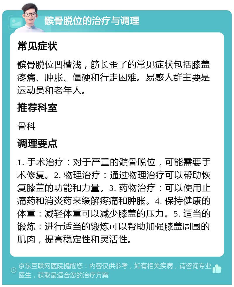 髌骨脱位的治疗与调理 常见症状 髌骨脱位凹槽浅，筋长歪了的常见症状包括膝盖疼痛、肿胀、僵硬和行走困难。易感人群主要是运动员和老年人。 推荐科室 骨科 调理要点 1. 手术治疗：对于严重的髌骨脱位，可能需要手术修复。2. 物理治疗：通过物理治疗可以帮助恢复膝盖的功能和力量。3. 药物治疗：可以使用止痛药和消炎药来缓解疼痛和肿胀。4. 保持健康的体重：减轻体重可以减少膝盖的压力。5. 适当的锻炼：进行适当的锻炼可以帮助加强膝盖周围的肌肉，提高稳定性和灵活性。