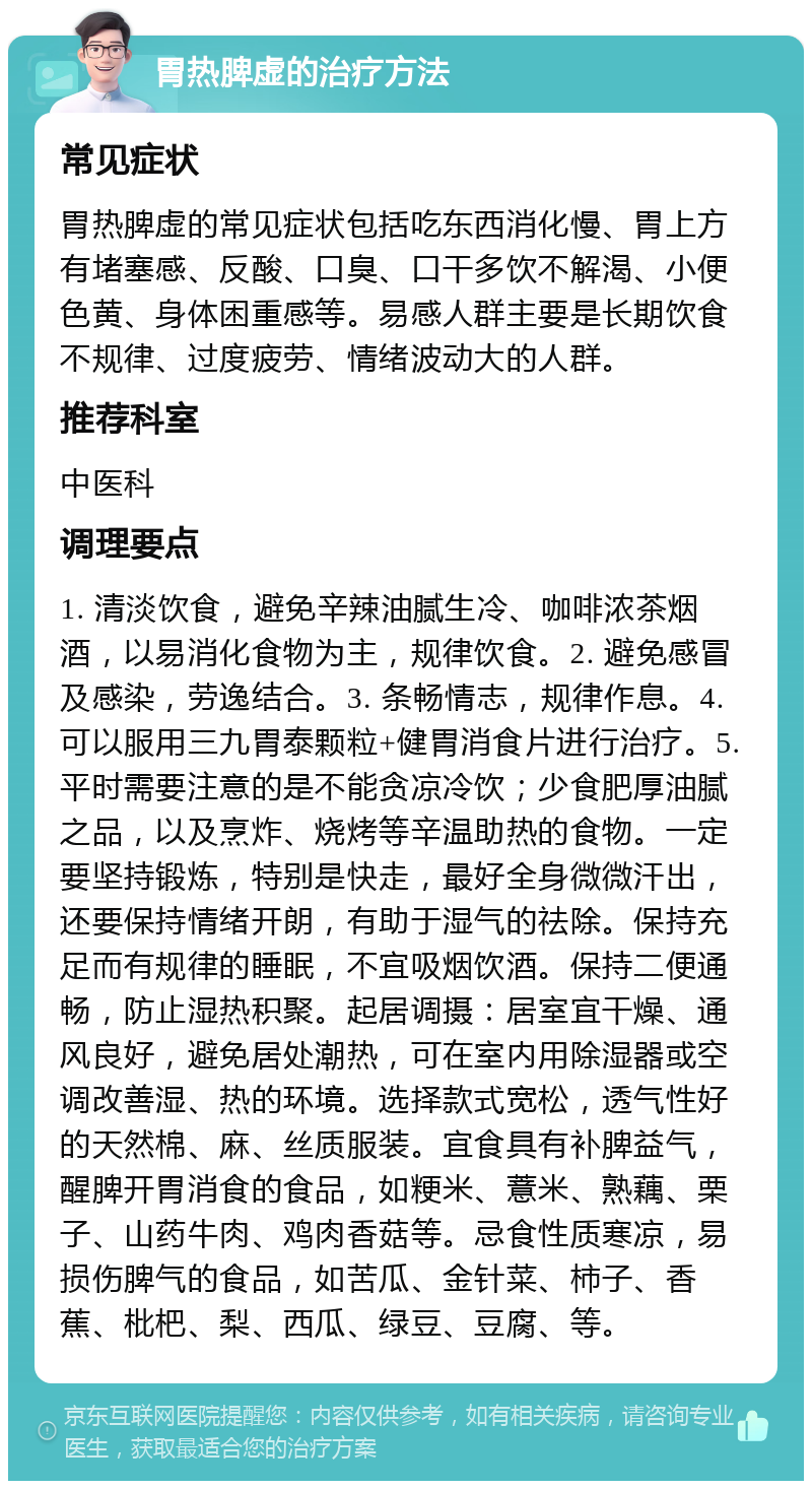 胃热脾虚的治疗方法 常见症状 胃热脾虚的常见症状包括吃东西消化慢、胃上方有堵塞感、反酸、口臭、口干多饮不解渴、小便色黄、身体困重感等。易感人群主要是长期饮食不规律、过度疲劳、情绪波动大的人群。 推荐科室 中医科 调理要点 1. 清淡饮食，避免辛辣油腻生冷、咖啡浓茶烟酒，以易消化食物为主，规律饮食。2. 避免感冒及感染，劳逸结合。3. 条畅情志，规律作息。4. 可以服用三九胃泰颗粒+健胃消食片进行治疗。5. 平时需要注意的是不能贪凉冷饮；少食肥厚油腻之品，以及烹炸、烧烤等辛温助热的食物。一定要坚持锻炼，特别是快走，最好全身微微汗出，还要保持情绪开朗，有助于湿气的祛除。保持充足而有规律的睡眠，不宜吸烟饮酒。保持二便通畅，防止湿热积聚。起居调摄：居室宜干燥、通风良好，避免居处潮热，可在室内用除湿器或空调改善湿、热的环境。选择款式宽松，透气性好的天然棉、麻、丝质服装。宜食具有补脾益气，醒脾开胃消食的食品，如粳米、薏米、熟藕、栗子、山药牛肉、鸡肉香菇等。忌食性质寒凉，易损伤脾气的食品，如苦瓜、金针菜、柿子、香蕉、枇杷、梨、西瓜、绿豆、豆腐、等。