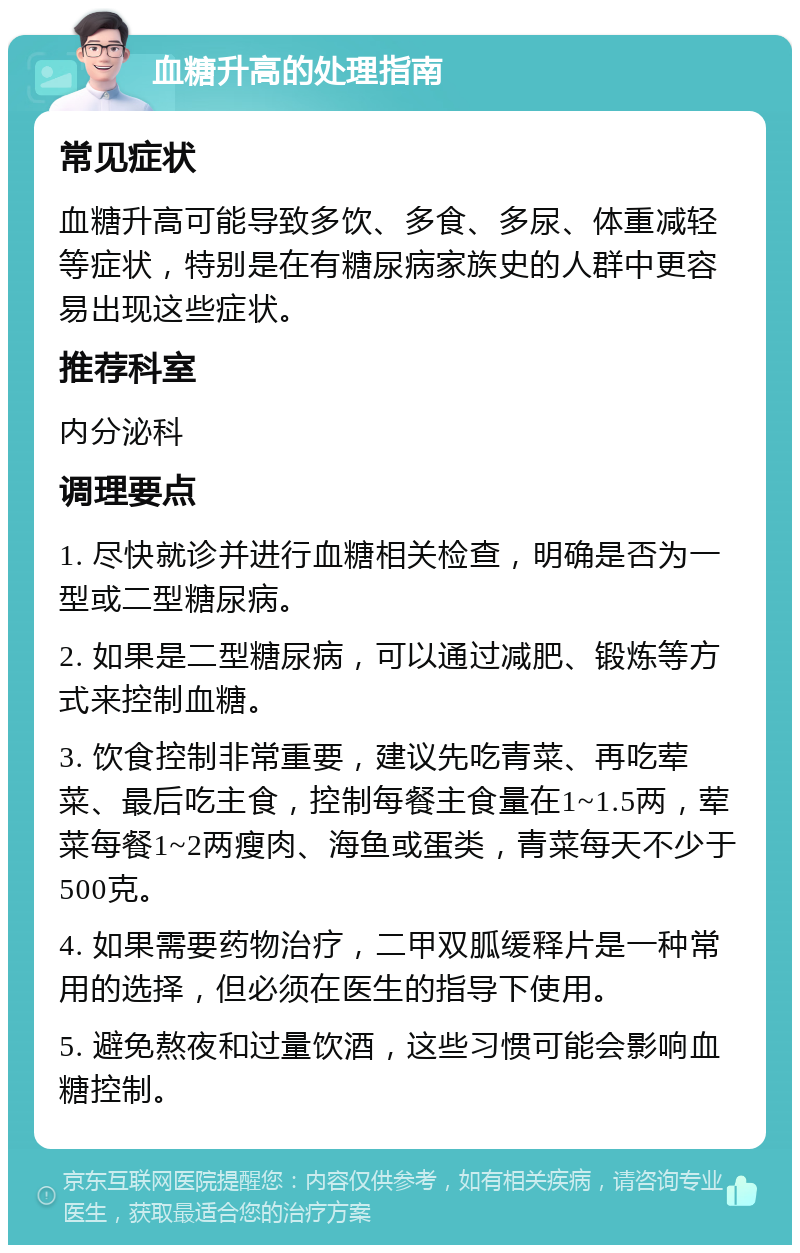 血糖升高的处理指南 常见症状 血糖升高可能导致多饮、多食、多尿、体重减轻等症状，特别是在有糖尿病家族史的人群中更容易出现这些症状。 推荐科室 内分泌科 调理要点 1. 尽快就诊并进行血糖相关检查，明确是否为一型或二型糖尿病。 2. 如果是二型糖尿病，可以通过减肥、锻炼等方式来控制血糖。 3. 饮食控制非常重要，建议先吃青菜、再吃荤菜、最后吃主食，控制每餐主食量在1~1.5两，荤菜每餐1~2两瘦肉、海鱼或蛋类，青菜每天不少于500克。 4. 如果需要药物治疗，二甲双胍缓释片是一种常用的选择，但必须在医生的指导下使用。 5. 避免熬夜和过量饮酒，这些习惯可能会影响血糖控制。