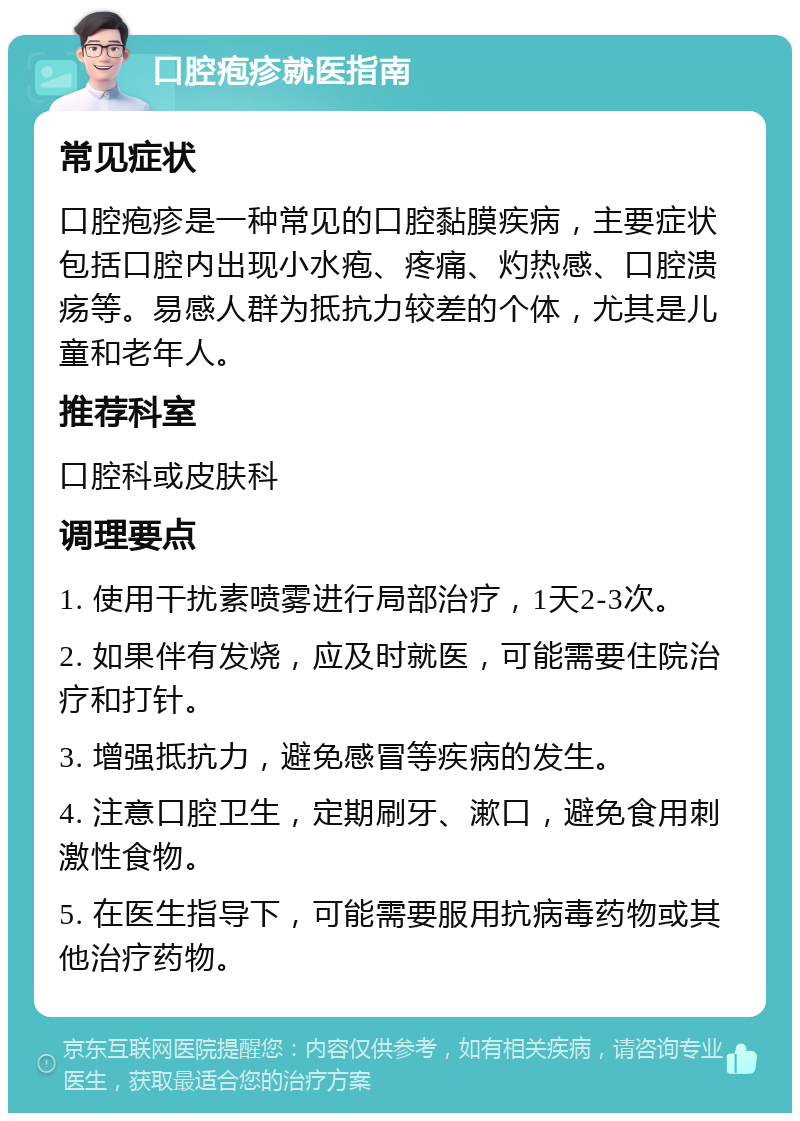 口腔疱疹就医指南 常见症状 口腔疱疹是一种常见的口腔黏膜疾病，主要症状包括口腔内出现小水疱、疼痛、灼热感、口腔溃疡等。易感人群为抵抗力较差的个体，尤其是儿童和老年人。 推荐科室 口腔科或皮肤科 调理要点 1. 使用干扰素喷雾进行局部治疗，1天2-3次。 2. 如果伴有发烧，应及时就医，可能需要住院治疗和打针。 3. 增强抵抗力，避免感冒等疾病的发生。 4. 注意口腔卫生，定期刷牙、漱口，避免食用刺激性食物。 5. 在医生指导下，可能需要服用抗病毒药物或其他治疗药物。