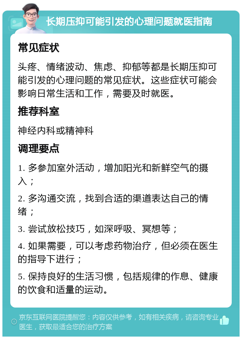 长期压抑可能引发的心理问题就医指南 常见症状 头疼、情绪波动、焦虑、抑郁等都是长期压抑可能引发的心理问题的常见症状。这些症状可能会影响日常生活和工作，需要及时就医。 推荐科室 神经内科或精神科 调理要点 1. 多参加室外活动，增加阳光和新鲜空气的摄入； 2. 多沟通交流，找到合适的渠道表达自己的情绪； 3. 尝试放松技巧，如深呼吸、冥想等； 4. 如果需要，可以考虑药物治疗，但必须在医生的指导下进行； 5. 保持良好的生活习惯，包括规律的作息、健康的饮食和适量的运动。