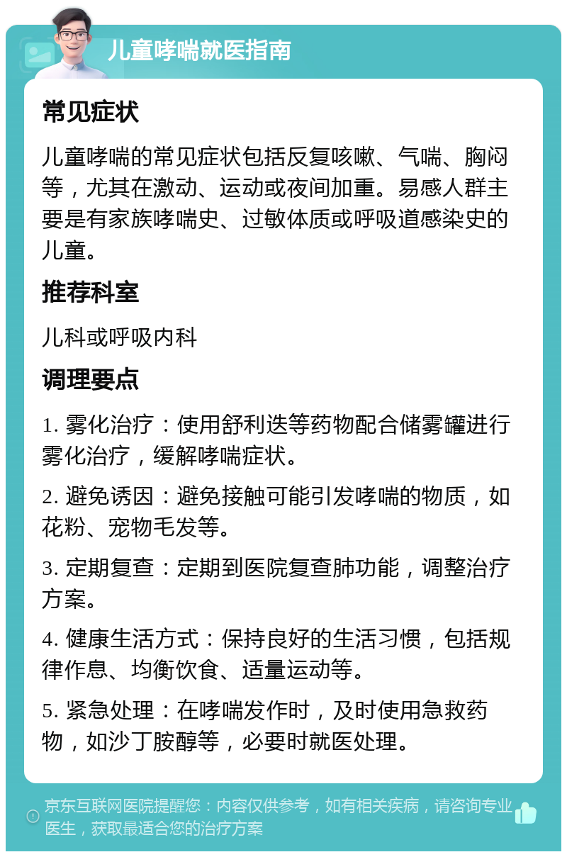 儿童哮喘就医指南 常见症状 儿童哮喘的常见症状包括反复咳嗽、气喘、胸闷等，尤其在激动、运动或夜间加重。易感人群主要是有家族哮喘史、过敏体质或呼吸道感染史的儿童。 推荐科室 儿科或呼吸内科 调理要点 1. 雾化治疗：使用舒利迭等药物配合储雾罐进行雾化治疗，缓解哮喘症状。 2. 避免诱因：避免接触可能引发哮喘的物质，如花粉、宠物毛发等。 3. 定期复查：定期到医院复查肺功能，调整治疗方案。 4. 健康生活方式：保持良好的生活习惯，包括规律作息、均衡饮食、适量运动等。 5. 紧急处理：在哮喘发作时，及时使用急救药物，如沙丁胺醇等，必要时就医处理。