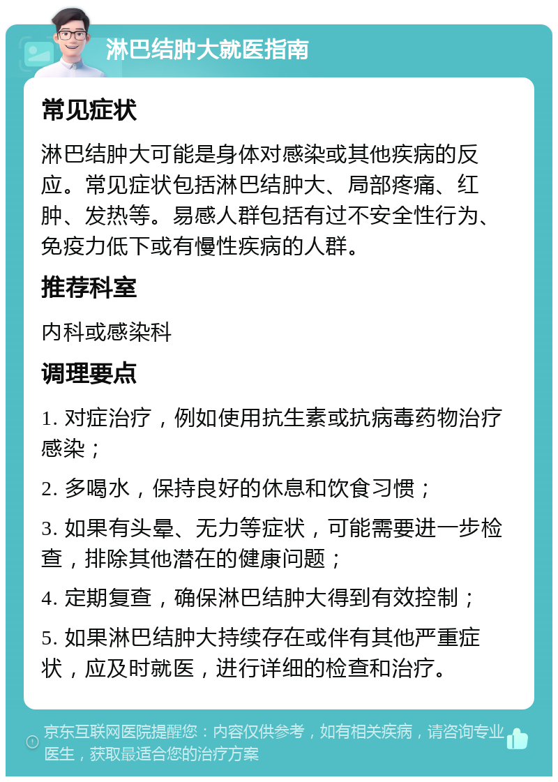 淋巴结肿大就医指南 常见症状 淋巴结肿大可能是身体对感染或其他疾病的反应。常见症状包括淋巴结肿大、局部疼痛、红肿、发热等。易感人群包括有过不安全性行为、免疫力低下或有慢性疾病的人群。 推荐科室 内科或感染科 调理要点 1. 对症治疗，例如使用抗生素或抗病毒药物治疗感染； 2. 多喝水，保持良好的休息和饮食习惯； 3. 如果有头晕、无力等症状，可能需要进一步检查，排除其他潜在的健康问题； 4. 定期复查，确保淋巴结肿大得到有效控制； 5. 如果淋巴结肿大持续存在或伴有其他严重症状，应及时就医，进行详细的检查和治疗。